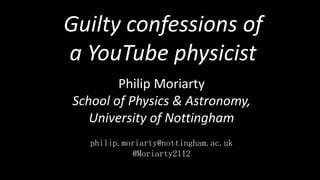 Philip Moriarty
School of Physics & Astronomy,
University of Nottingham
philip.moriarty@nottingham.ac.uk
@Moriarty2112
Guilty confessions of
a YouTube physicist
 