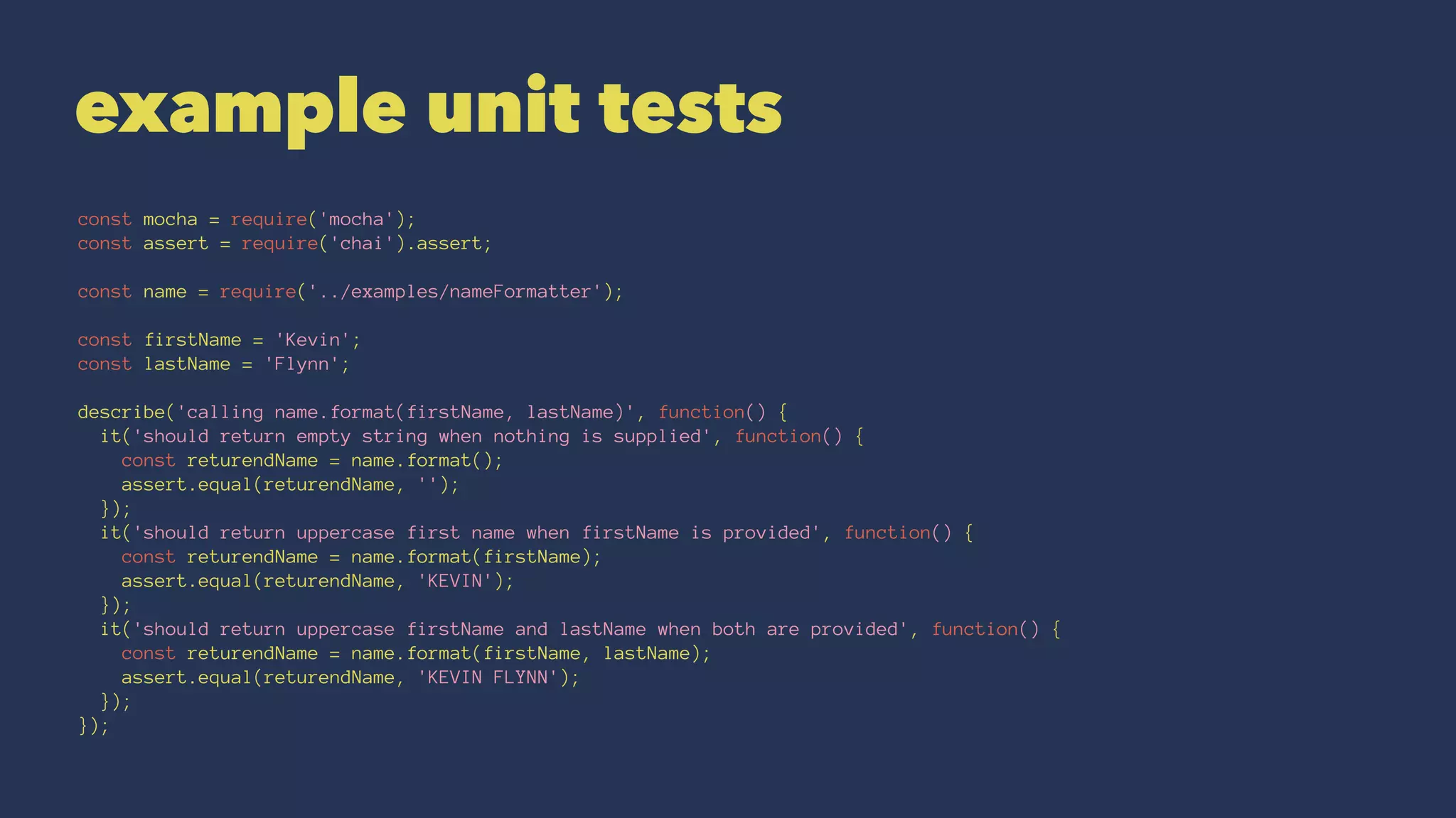 example unit tests
const mocha = require('mocha');
const assert = require('chai').assert;
const name = require('../examples/nameFormatter');
const firstName = 'Kevin';
const lastName = 'Flynn';
describe('calling name.format(firstName, lastName)', function() {
it('should return empty string when nothing is supplied', function() {
const returendName = name.format();
assert.equal(returendName, '');
});
it('should return uppercase first name when firstName is provided', function() {
const returendName = name.format(firstName);
assert.equal(returendName, 'KEVIN');
});
it('should return uppercase firstName and lastName when both are provided', function() {
const returendName = name.format(firstName, lastName);
assert.equal(returendName, 'KEVIN FLYNN');
});
});
 