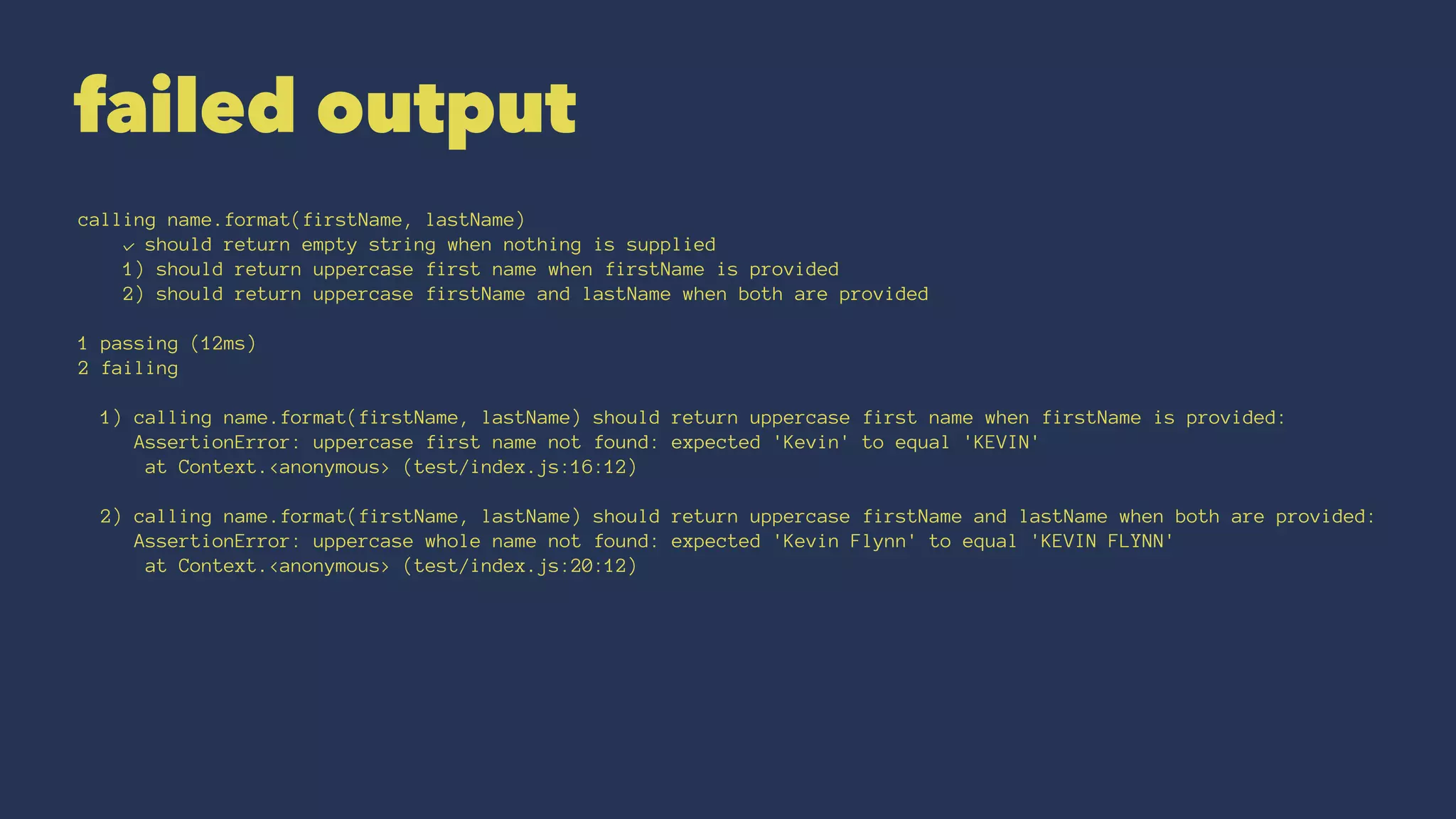 failed output
calling name.format(firstName, lastName)
✓ should return empty string when nothing is supplied
1) should return uppercase first name when firstName is provided
2) should return uppercase firstName and lastName when both are provided
1 passing (12ms)
2 failing
1) calling name.format(firstName, lastName) should return uppercase first name when firstName is provided:
AssertionError: uppercase first name not found: expected 'Kevin' to equal 'KEVIN'
at Context.<anonymous> (test/index.js:16:12)
2) calling name.format(firstName, lastName) should return uppercase firstName and lastName when both are provided:
AssertionError: uppercase whole name not found: expected 'Kevin Flynn' to equal 'KEVIN FLYNN'
at Context.<anonymous> (test/index.js:20:12)
 