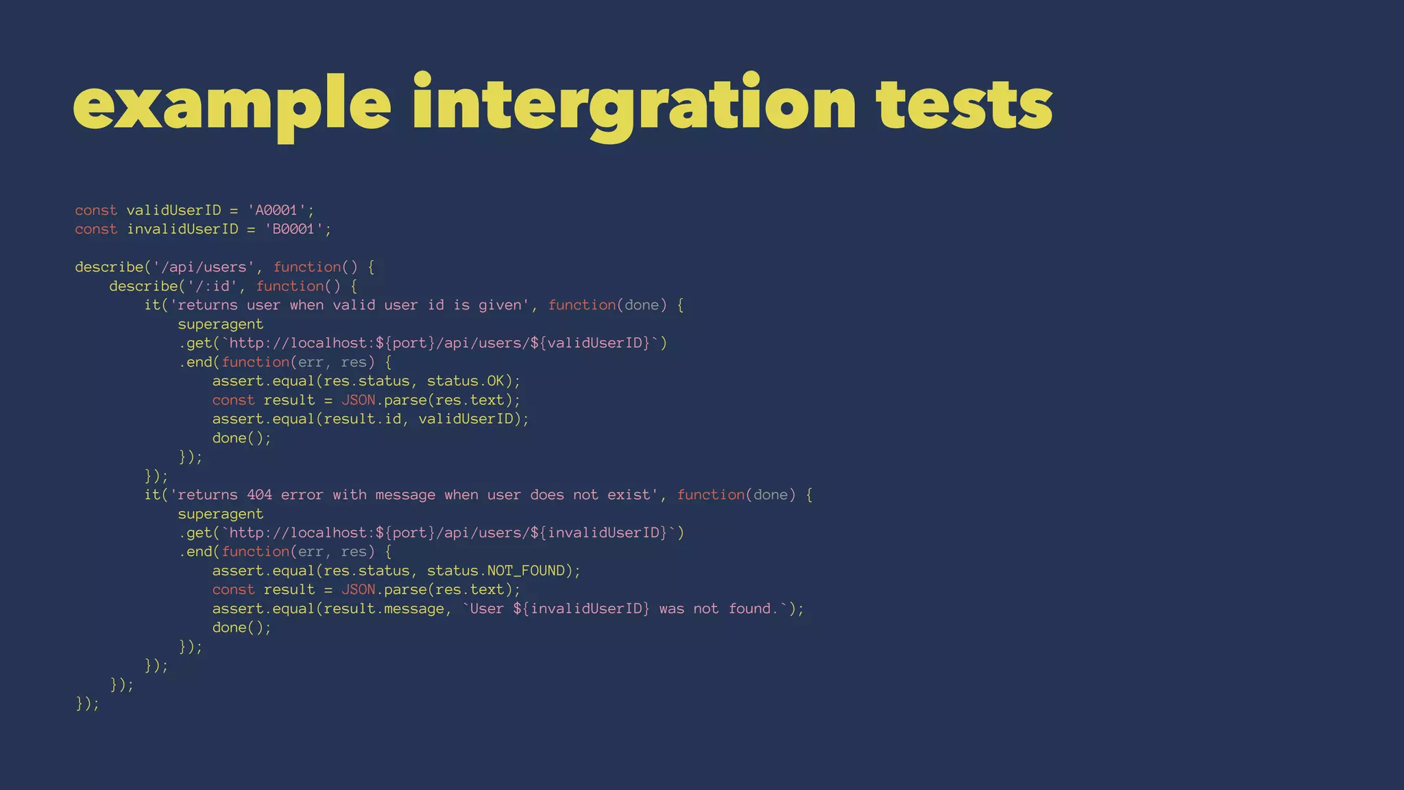 example intergration tests
const validUserID = 'A0001';
const invalidUserID = 'B0001';
describe('/api/users', function() {
describe('/:id', function() {
it('returns user when valid user id is given', function(done) {
superagent
.get(`http://localhost:${port}/api/users/${validUserID}`)
.end(function(err, res) {
assert.equal(res.status, status.OK);
const result = JSON.parse(res.text);
assert.equal(result.id, validUserID);
done();
});
});
it('returns 404 error with message when user does not exist', function(done) {
superagent
.get(`http://localhost:${port}/api/users/${invalidUserID}`)
.end(function(err, res) {
assert.equal(res.status, status.NOT_FOUND);
const result = JSON.parse(res.text);
assert.equal(result.message, `User ${invalidUserID} was not found.`);
done();
});
});
});
});
 