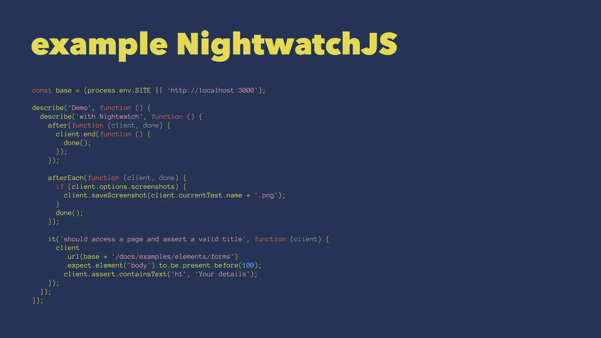 example NightwatchJS
const base = (process.env.SITE || 'http://localhost:3000');
describe('Demo', function () {
describe('with Nightwatch', function () {
after(function (client, done) {
client.end(function () {
done();
});
});
afterEach(function (client, done) {
if (client.options.screenshots) {
client.saveScreenshot(client.currentTest.name + '.png');
}
done();
});
it('should access a page and assert a valid title', function (client) {
client
.url(base + '/docs/examples/elements/forms')
.expect.element('body').to.be.present.before(100);
client.assert.containsText('h1', 'Your details');
});
});
});
 