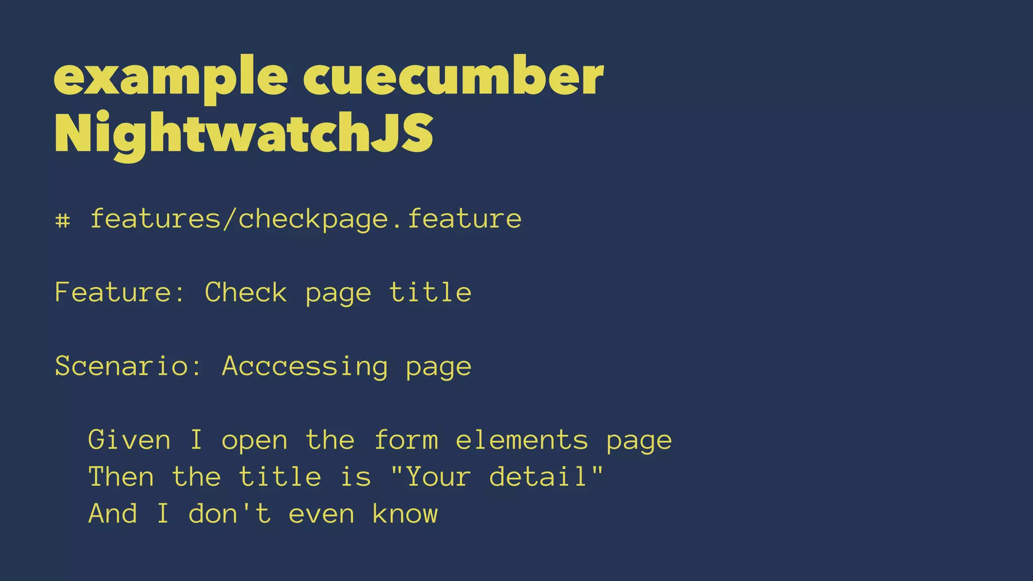 example cuecumber
NightwatchJS
# features/checkpage.feature
Feature: Check page title
Scenario: Acccessing page
Given I open the form elements page
Then the title is "Your detail"
And I don't even know
 