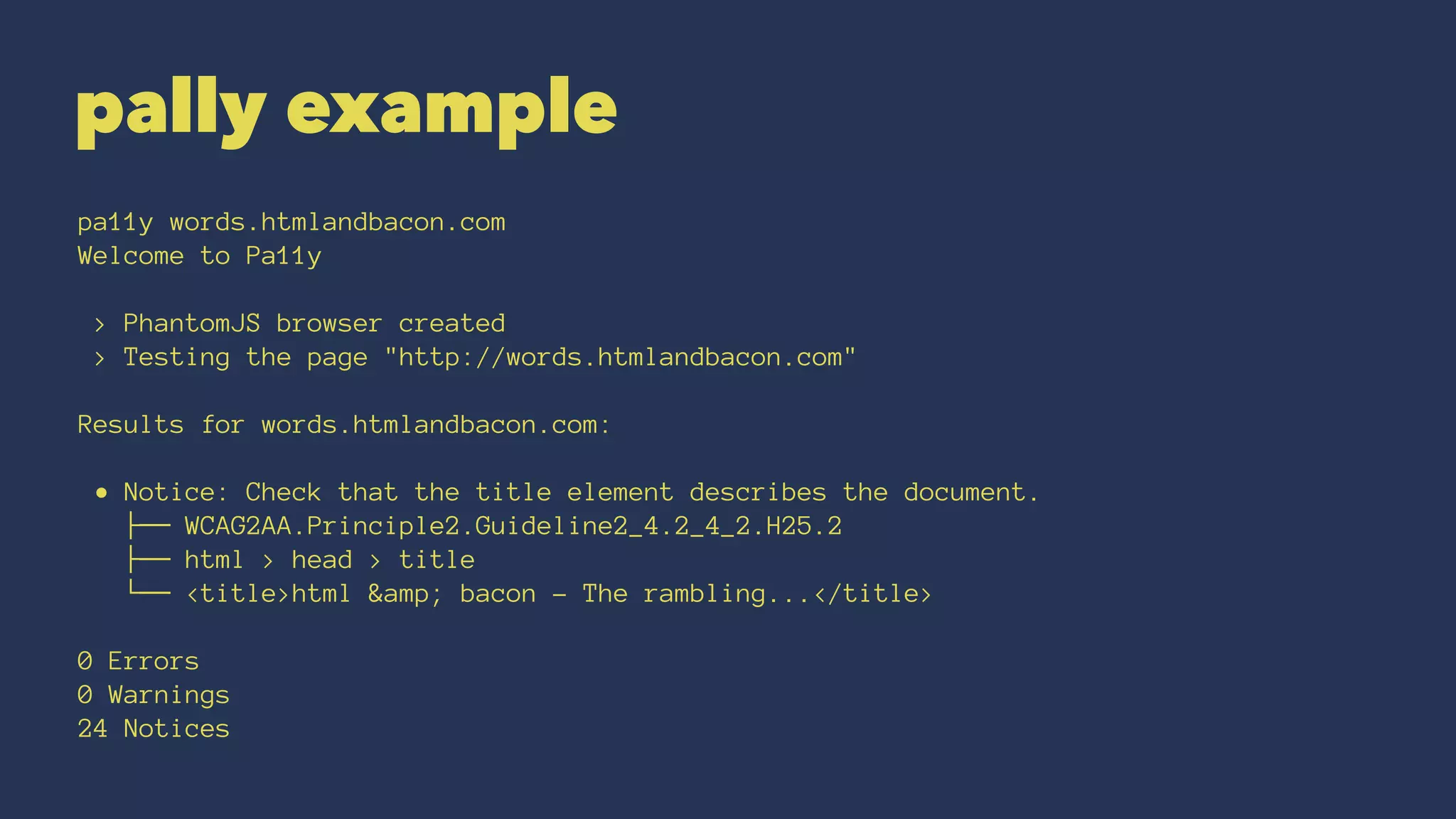pally example
pa11y words.htmlandbacon.com
Welcome to Pa11y
> PhantomJS browser created
> Testing the page "http://words.htmlandbacon.com"
Results for words.htmlandbacon.com:
• Notice: Check that the title element describes the document.
├── WCAG2AA.Principle2.Guideline2_4.2_4_2.H25.2
├── html > head > title
└── <title>html &amp; bacon - The rambling...</title>
0 Errors
0 Warnings
24 Notices
 