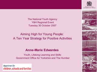 Heading goes here The National Youth Agency Y&H Regional Event Tuesday 30 October 2007 Aiming High for Young People:  A Ten Year Strategy for Positive Activities Anne-Marie Edwardes   Youth, Lifelong Learning and Skills Government Office for Yorkshire and The Humber 