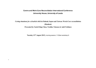 1 
Carers and Work-Care Reconciliation International Conference 
University House, University of Leeds 
Caring situations for a disabled child in Finland, Japan and Taiwan: Work-Care reconciliation 
(Handout) 
Presented by Yueh-Ching Chou, Toshiko Nakano & Antti Teittinen 
Tuesday 13th August 2013, morning session, 11:00am workshop A 
 