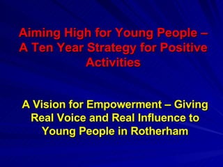 Aiming High for Young People – A Ten Year Strategy for Positive Activities A Vision for Empowerment – Giving Real Voice and Real Influence to Young People in Rotherham 
