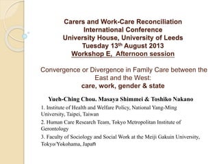 Carers and Work-Care Reconciliation 
International Conference 
University House, University of Leeds 
Tuesday 13th August 2013 
Workshop E, Afternoon session 
Convergence or Divergence in Family Care between the 
East and the West: 
care, work, gender & state 
Yueh-Ching Chou. Masaya Shimmei & Toshiko Nakano 
1. Institute of Health and Welfare Policy, National Yang-Ming 
University, Taipei, Taiwan 
2. Human Care Research Team, Tokyo Metropolitan Institute of 
Gerontology 
3. Faculty of Sociology and Social Work at the Meiji Gakuin University, 
Tokyo/Yokohama, Japan 
 