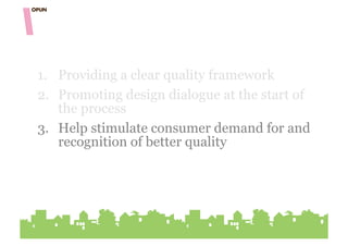 1.  Providing a clear quality framework
2.  Promoting design dialogue at the start of
    the process
3. Help stimulate consumer demand for and
    recognition of better quality
 
