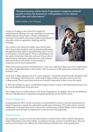 “Blended learning within Study Programmes recognises students’
capacity to learn for themselves, with guidance. It can enhance
motivation and achievement.”
Debbie Fletcher, Vice Principal
Leeds City College is one of the UK’s largest FE
establishments, offering a diverse curriculum to more than
40,000 students. We provide a vibrant, multicultural
learning environment, delivering excellent and innovative
education which is supportive, inspiring and life
changing.
Our courses cover almost all subject areas and include
full and part-time academic and vocational qualifications
through from basic skills to apprenticeships and A Levels
to foundation and full degrees. There is something to suit
the needs of everyone, from pre- and post-16 year olds to
adult learners, employers and businesses, with training
delivered both on and off site: in partnership, in
companies and in local communities.
Work with external partners and businesses is a key area, with the College one of the single largest
providers of apprenticeships in the country, with in excess of 12,000 apprentices during the last
academic year.
Leeds City College operates out of six main campuses – Horsforth, Joseph Priestley, Keighley, Park
Lane, Technology and Printworks – with Leeds College of Music also part of the Leeds City
College group. There is provision in dozens of smaller community centres across the region.
In 2012, the College was given an OFSTED rating at Grade 2, Good, with Outstanding features, for
the overall effectiveness of its provision.
The College has over 6,500 students on FT Study Programmes. In addition, there are an additional
350 on PT flexible Study Programmes designed specifically for the NEETs cohort.
In preparation for 2013/14, the curriculum was remodelled to ensure it met the requirements of
Study Programmes, namely the substantial qualification (minimum 270 contact hours), tutorial/
entitlement, work experience and/or element of volunteering, English/Maths, and an identified
progression route through to employment or the next level of programme.
Clear guidance was given to all curriculum teams on annual hours which could be allocated to
Study Programmes across the College, according to the type and level of qualification. This also
took into account previous efficiencies which had been introduced for main qualification
Study Programmes
Planned hours
 