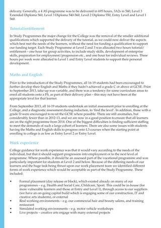 Tutorial/entitlement
delivery. Generally, a 4 AS programme was to be delivered in 695 hours, 3A2s in 540, Level 3
Extended Diploma 560, Level 3 Diploma 540-560, Level 2 Diploma 550, Entry Level and Level 1
560.
In Study Programmes the major change for the College was the removal of the smaller additional
qualifications which supported the delivery of the tutorial, as we could now deliver the aspects
which best met the needs of the learners, without the need for funding a qualification to support
our funding target. Each Study Programme at Level 2 and 3 was allocated two hours tutorial/
entitlement – one hour for group activities, to include study skills, development of enterprise
skills, preparation for employment/progression etc., and one hour for individual reviews. Three
hours per week were allocated to Level 1 and Entry Level students to support their personal
development.
Maths and English
Prior to the introduction of the Study Programmes, all 16-19 students had been encouraged to
further develop their English and Maths if they hadn’t achieved a grade C or above at GCSE. Prior
to September 2013, take-up was variable, and there was a tendency for some curriculum areas to
enrol all students onto a FS, as part of their delivery plan – this may not have been at the
appropriate level for that learner.
From September 2013, all 16-19 students undertook an initial assessment prior to enrolling at the
College, and a diagnostic assessment during induction, to ‘find the level’. In addition, those with a
grade D were encouraged to re-sit the GCSE where possible. There are still anomalies, but
considerably fewer than in 2012-13, and we are now in a good position to ensure that all learners
are on the right programme from 2014. One of the biggest difficulties is finding sufficient staffing
to meet the demands of such a large cohort of learners. There are also some issues with students
having the Maths and English skills to progress onto L3 courses when the starting point at
enrolling to college is as low as Entry Level 2 or Entry Level.
Work experience
College guidance for work experience was that it would vary according to the needs of the
individual, but that it should support progression into employment or to the next level of
programme. Where possible, it should be an assessed part of the vocational programme and was
particularly important for students at Level 2 and below. Because of the differing needs of our
learners and the huge task being thrust upon our work placement team we identified different
forms of work experience which would be acceptable as part of the Study Programme. These
included:
•	 Formal placement (day release or block), which existed already on many of our
programmes – e.g. Health and Social Care, Childcare, Sport. This could be in-house (for
more vulnerable learners and those at Entry and Level 1), through access to our suppliers
(we have an on-going capital build which is engaging some of our construction, IT and
creative arts students), or external
•	 Real working environments – e.g. our commercial hair and beauty salons, and training
restaurant
•	 Simulated working environments – e.g. motor vehicle workshops
•	 Live projects – creative arts engage with many external projects
 
