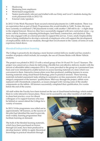 •	 Shadowing
•	 Mentoring from employers
•	 Work-based assignments
•	 Tasters (particularly relevant and trialled with our Entry and Level 1 students during the
work placement trials in 2012/13)
•	 External visits/speakers
In 2012/13 the Work Placement Team secured external placements for c1,800 students. There was
an expectation that as part of Study Programmes this would double to 3,600. To date, the team
have currently co-ordinated 1,740 placements in total, with another 1,560 still to do – a slight drop
in the original forecast. However, they have successfully engaged with new curriculum areas – e.g.
motor vehicle, business, computing technologies, land based, construction, and electrical. They
have also engaged with an external provider to support this service. A new, small, Employability
Team is being established to develop a network of employers who will support the development
of employability skills for our students, through their involvement in the variety of forms of work
experience listed above.
Blended/independent learning
The College is proactively developing a more learner-centred delivery model and has created a
number of projects which include, for example, the use of Chrome Books with Motor Vehicle
students.
The project was piloted in 2012/13 with a mixed group of ten 16-18 and 19+ Level 3 learners. The
project was conceived as a basis for delivering a flexible but cost-effective delivery model, with the
advent of affordable tablet computers (TCs). TCs were provided to the group on a permanent loan
basis and were introduced to enable learners to access learning materials at a time which was
convenient to them. Interactive lesson plans were then produced, enabling learners to access
learning materials using cloud-based technology, prior to practical sessions. These learning
materials included assessment tasks relating to summative on-line assessments which were an
integral component of the learners’ qualifications. Mid-way through the project, tablets were
replaced with Chromebook computers, as issues emerged with viewing some of the smaller
components on the tablets. All learners successfully completed their qualification, five weeks
before the end of the course.
All staff within the Faculty have been trained on the use of cloud-based technology which enables
them to write interactive lesson plans. These can be accessed by any other member of staff either
to share best practice, cover for absent
colleagues or to support learners who may
be behind or cannot attend the College for a
variety of reasons.
In 2013/14 the programme was rolled out to
approximately 140 learners, as the success of
the pilot had identified the need to provide,
more widely, learning programmes that
facilitate learning on demand.
The bulk of the blended learning materials,
which have been purchased on licence
through LJ Create, have been produced to
develop learners’ ability to apply theoretical
knowledge to practical situations through
 