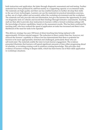 both instruction and application, the latter through diagnostic assessment and end testing. Further
materials have been produced by staff but mainly in a supporting capacity or as extension tasks.
The materials are high quality and their use has enabled teachers to further develop their skills
in the use of new technologies. Learners can use the materials for practical simulation exercises,
as they are of a high calibre and accurately reflect the workshop environment and the workplace.
The materials not only provide relevant information, but give the learners the opportunity to carry
out diagnostic tests on vehicles and record their findings through formative assessments. Teaching
staff are then able to provide clear instruction to learners within a formal workshop setting with
the knowledge of learner capabilities, based on the assessment results. This has been confirmed by
teaching staff, who have noticed the speed of application on tasks has increased and there is less
likelihood of the need for tasks to be repeated.
This delivery strategy has seen 100 hours of direct teaching time being replaced with
approximately 30 hours tutorial support. The reduction in direct contact time has, however, not
reduced the learners’ capability to achieve but has demonstrated that there is potential for
learners to be more appropriately stretched and challenged, particularly those who are
self-motivated. The materials enable the tutor to track learner engagement. The evidence
presented illustrates that learners will spend significant amounts of time either progressing ahead
of schedule, or revisiting existing work to reinforce existing knowledge. This provides clear
evidence of learners wishing to deepen skills, which has been borne out of their skills application
in workshops situations.
 