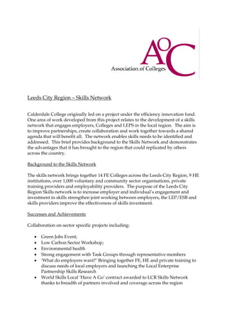 Leeds City Region – Skills Network
Calderdale College originally led on a project under the efficiency innovation fund.
One area of work developed from this project relates to the development of a skills
network that engages employers, Colleges and LEPS in the local region. The aim is
to improve partnerships, create collaboration and work together towards a shared
agenda that will benefit all. The network enables skills needs to be identified and
addressed. This brief provides background to the Skills Network and demonstrates
the advantages that it has brought to the region that could replicated by others
across the country.
Background to the Skills Network
The skills network brings together 14 FE Colleges across the Leeds City Region, 9 HE
institutions, over 1,000 voluntary and community sector organisations, private
training providers and employability providers. The purpose of the Leeds City
Region Skills network is to increase employer and individual’s engagement and
investment in skills strengthen joint working between employers, the LEP/ESB and
skills providers improve the effectiveness of skills investment.
Successes and Achievements
Collaboration on sector specific projects including:
 Green Jobs Event;
 Low Carbon Sector Workshop;
 Environmental health
 Strong engagement with Task Groups through representative members
 ‘What do employers want?’ Bringing together FE, HE and private training to
discuss needs of local employers and launching the Local Enterprise
Partnership Skills Research
 World Skills Local ‘Have A Go’ contract awarded to LCR Skills Network
thanks to breadth of partners involved and coverage across the region
 