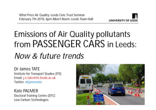 Emissions of Air Quality pollutants
from PASSENGER CARS in Leeds:
Now & future trends
Dr James TATE
Institute for Transport Studies (ITS)
Email: j.e.tate@its.leeds.ac.uk
Twitter: drjamestate
Kate PALMER
Doctoral Training Centre (DTC)
Low Carbon Technologies
What Price Air Quality: Leeds Civic Trust Seminar
February 7th 2018, 6pm Albert Room, Leeds Town Hall
 