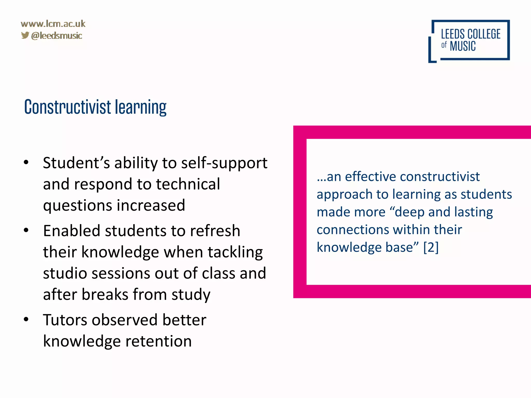 • Student’s ability to self-support
and respond to technical
questions increased
• Enabled students to refresh
their knowledge when tackling
studio sessions out of class and
after breaks from study
• Tutors observed better
knowledge retention
Constructivist learning
…an effective constructivist
approach to learning as students
made more “deep and lasting
connections within their
knowledge base” [2]
 