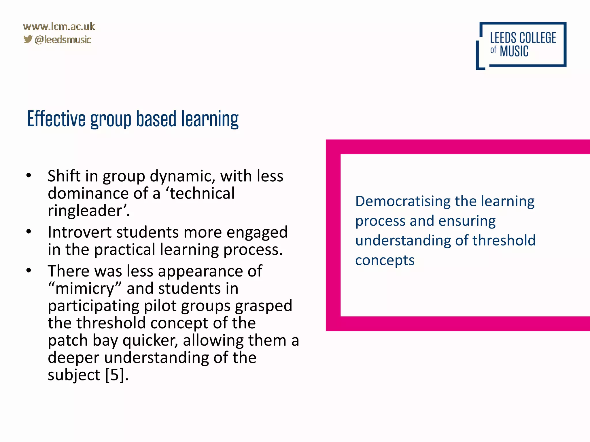• Shift in group dynamic, with less
dominance of a ‘technical
ringleader’.
• Introvert students more engaged
in the practical learning process.
• There was less appearance of
“mimicry” and students in
participating pilot groups grasped
the threshold concept of the
patch bay quicker, allowing them a
deeper understanding of the
subject [5].
Effective group based learning
Democratising the learning
process and ensuring
understanding of threshold
concepts
 
