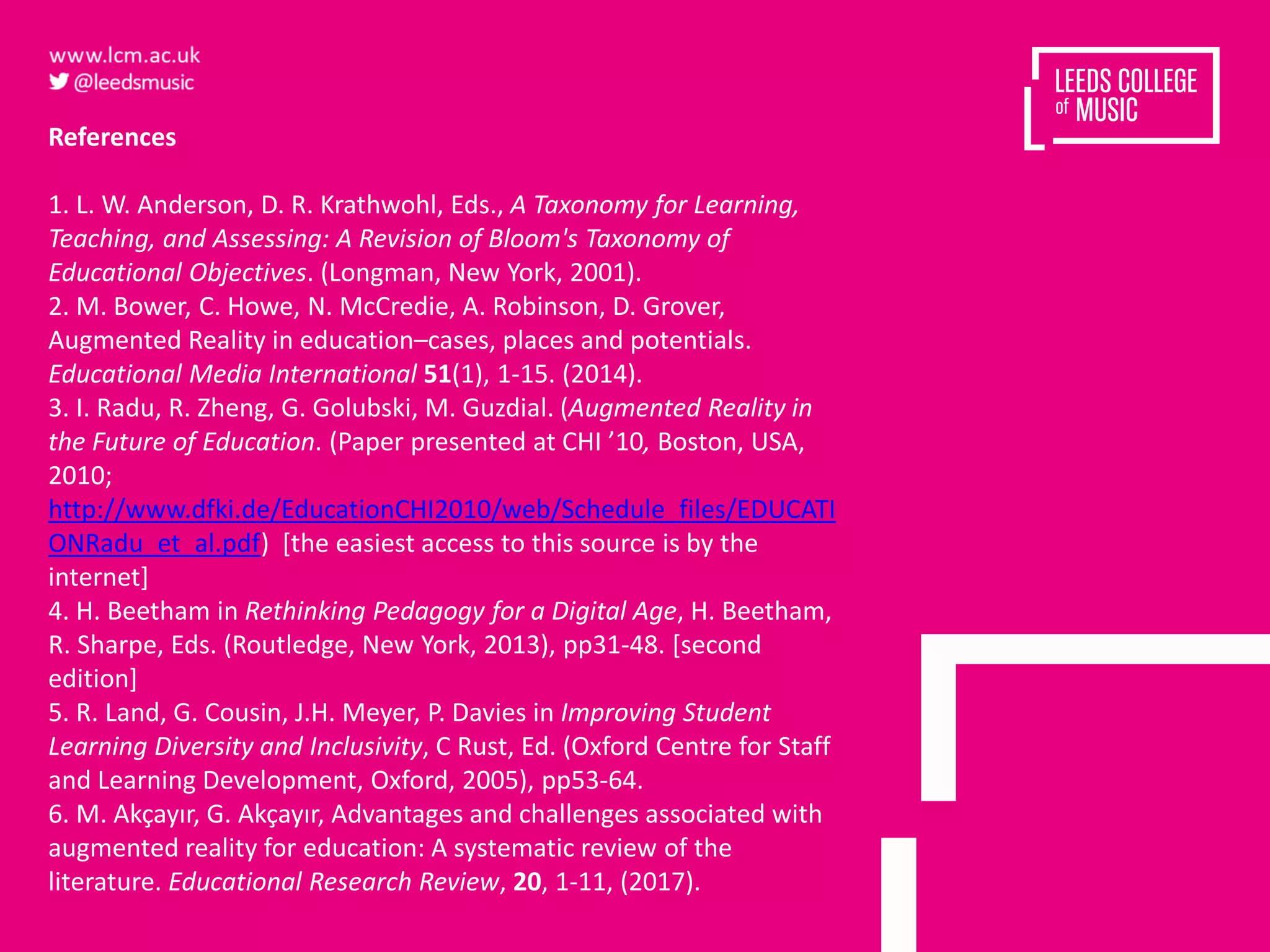 References
1. L. W. Anderson, D. R. Krathwohl, Eds., A Taxonomy for Learning,
Teaching, and Assessing: A Revision of Bloom's Taxonomy of
Educational Objectives. (Longman, New York, 2001).
2. M. Bower, C. Howe, N. McCredie, A. Robinson, D. Grover,
Augmented Reality in education–cases, places and potentials.
Educational Media International 51(1), 1-15. (2014).
3. I. Radu, R. Zheng, G. Golubski, M. Guzdial. (Augmented Reality in
the Future of Education. (Paper presented at CHI ’10, Boston, USA,
2010;
http://www.dfki.de/EducationCHI2010/web/Schedule_files/EDUCATI
ONRadu_et_al.pdf) [the easiest access to this source is by the
internet]
4. H. Beetham in Rethinking Pedagogy for a Digital Age, H. Beetham,
R. Sharpe, Eds. (Routledge, New York, 2013), pp31-48. [second
edition]
5. R. Land, G. Cousin, J.H. Meyer, P. Davies in Improving Student
Learning Diversity and Inclusivity, C Rust, Ed. (Oxford Centre for Staff
and Learning Development, Oxford, 2005), pp53-64.
6. M. Akçayır, G. Akçayır, Advantages and challenges associated with
augmented reality for education: A systematic review of the
literature. Educational Research Review, 20, 1-11, (2017).
 