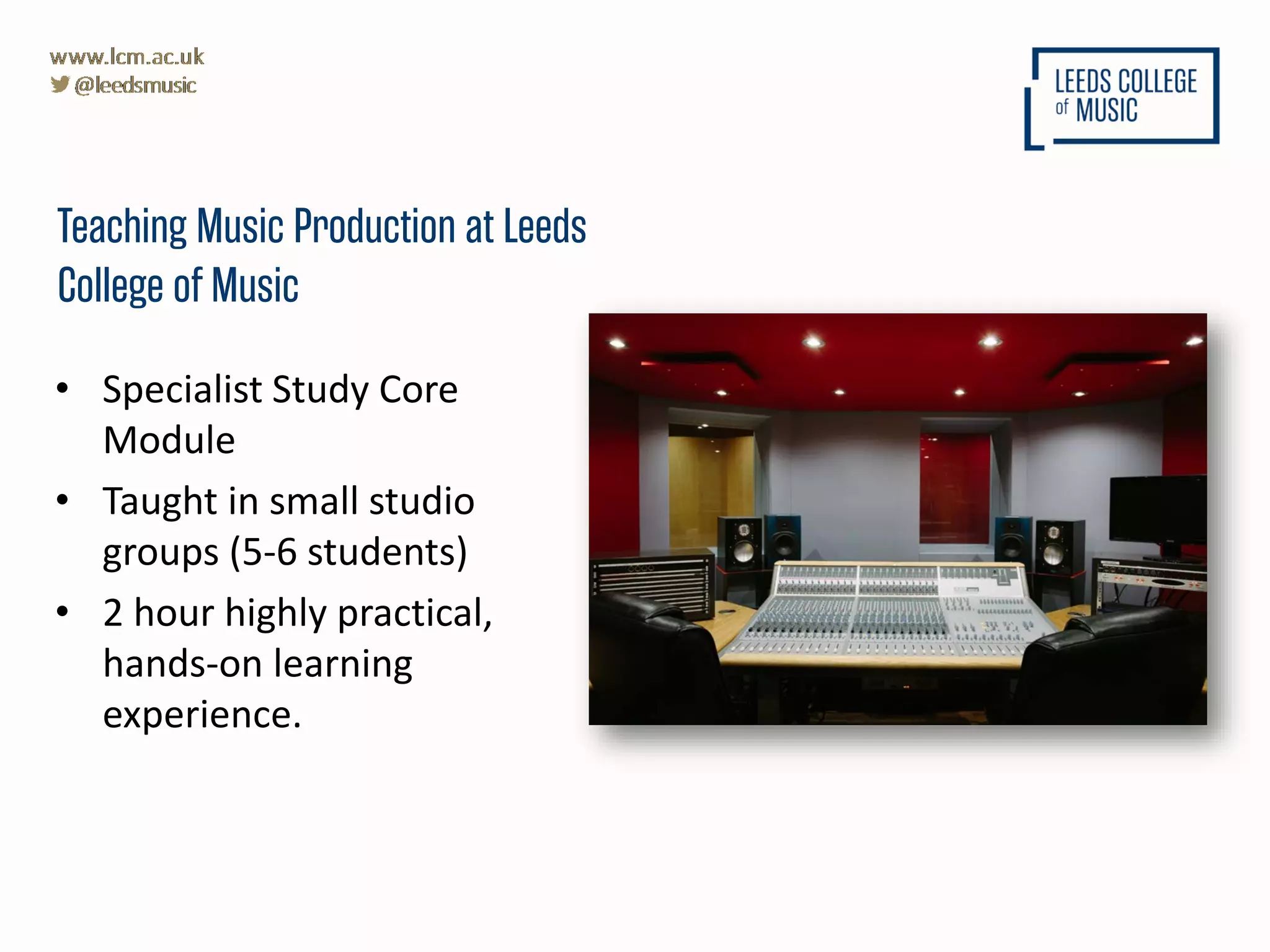 • Specialist Study Core
Module
• Taught in small studio
groups (5-6 students)
• 2 hour highly practical,
hands-on learning
experience.
Teaching Music Production at Leeds
College of Music
 