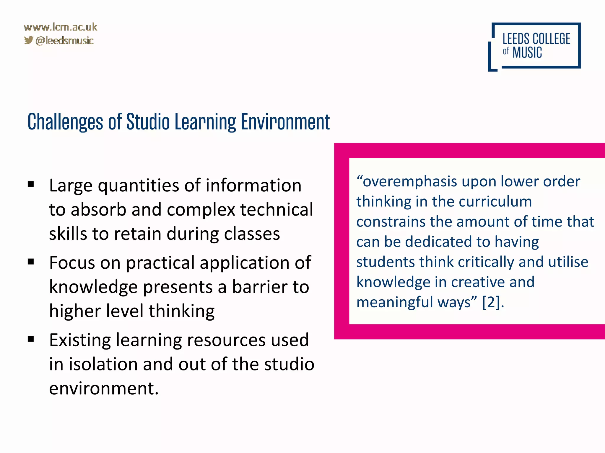  Large quantities of information
to absorb and complex technical
skills to retain during classes
 Focus on practical application of
knowledge presents a barrier to
higher level thinking
 Existing learning resources used
in isolation and out of the studio
environment.
Challenges of Studio Learning Environment
“overemphasis upon lower order
thinking in the curriculum
constrains the amount of time that
can be dedicated to having
students think critically and utilise
knowledge in creative and
meaningful ways” [2].
 