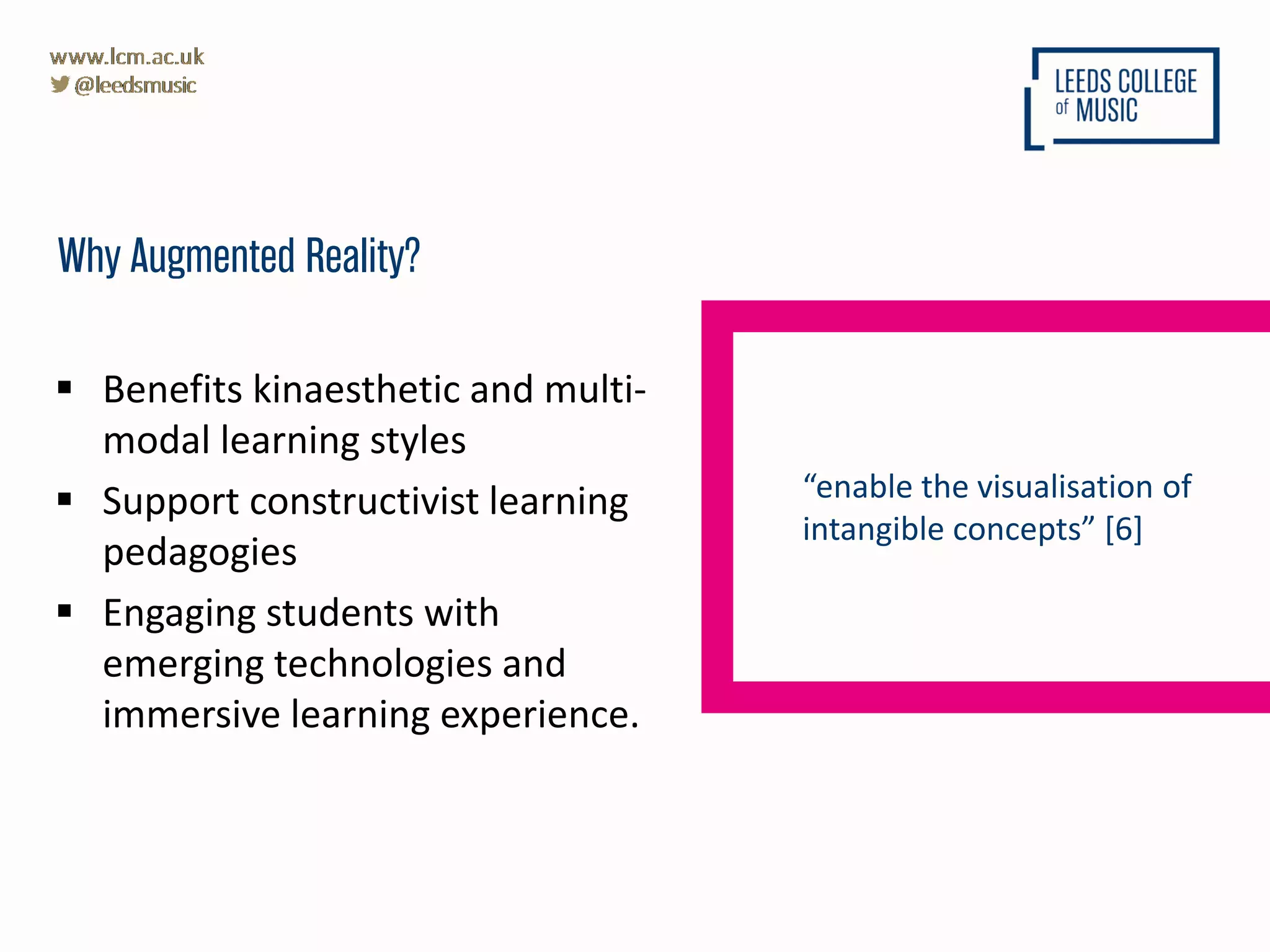  Benefits kinaesthetic and multi-
modal learning styles
 Support constructivist learning
pedagogies
 Engaging students with
emerging technologies and
immersive learning experience.
Why Augmented Reality?
“enable the visualisation of
intangible concepts” [6]
 