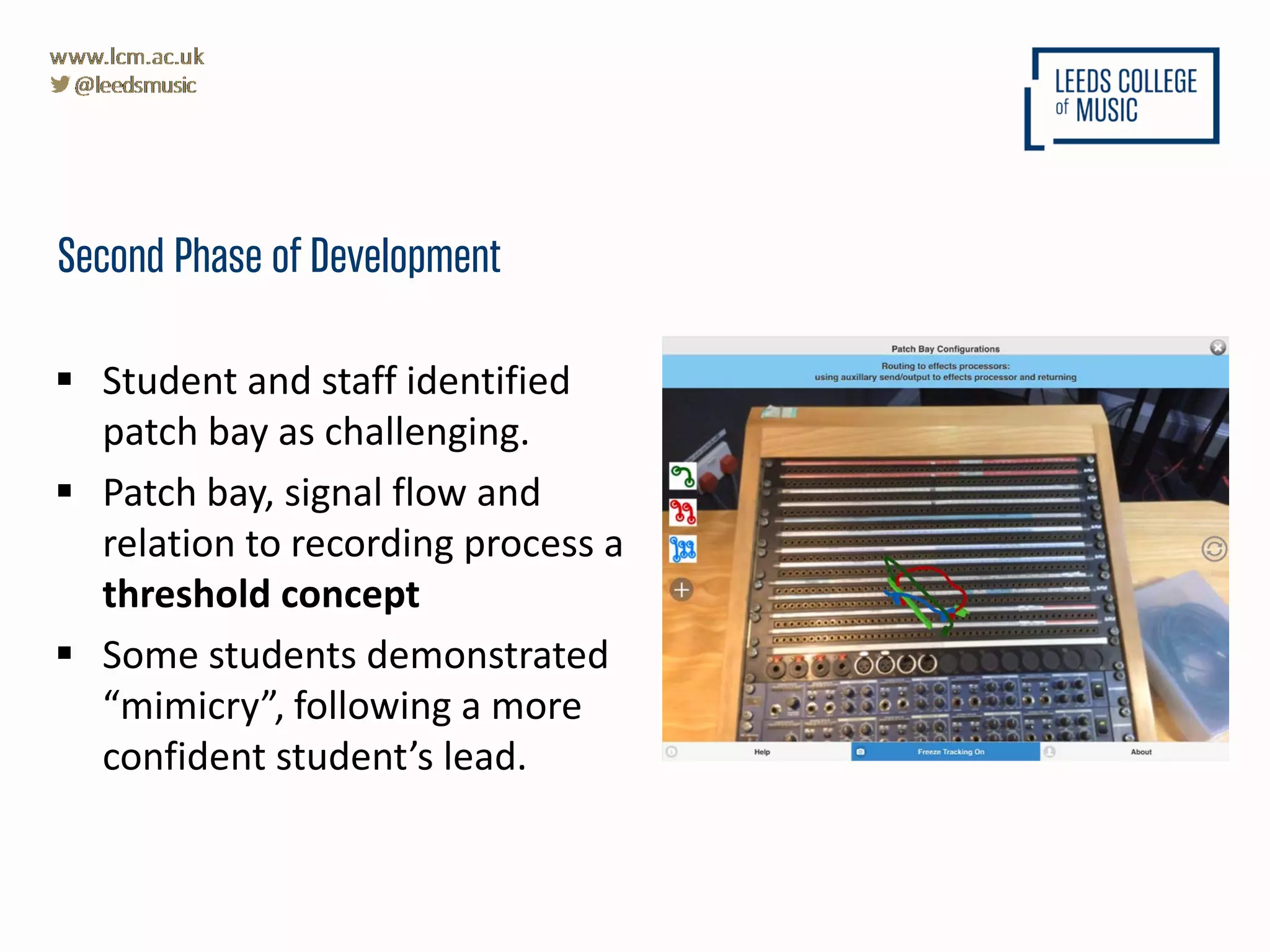 Second Phase of Development
 Student and staff identified
patch bay as challenging.
 Patch bay, signal flow and
relation to recording process a
threshold concept
 Some students demonstrated
“mimicry”, following a more
confident student’s lead.
 