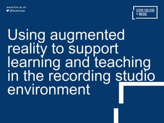 Using augmented
reality to support
learning and teaching
in the recording studio
environment
 