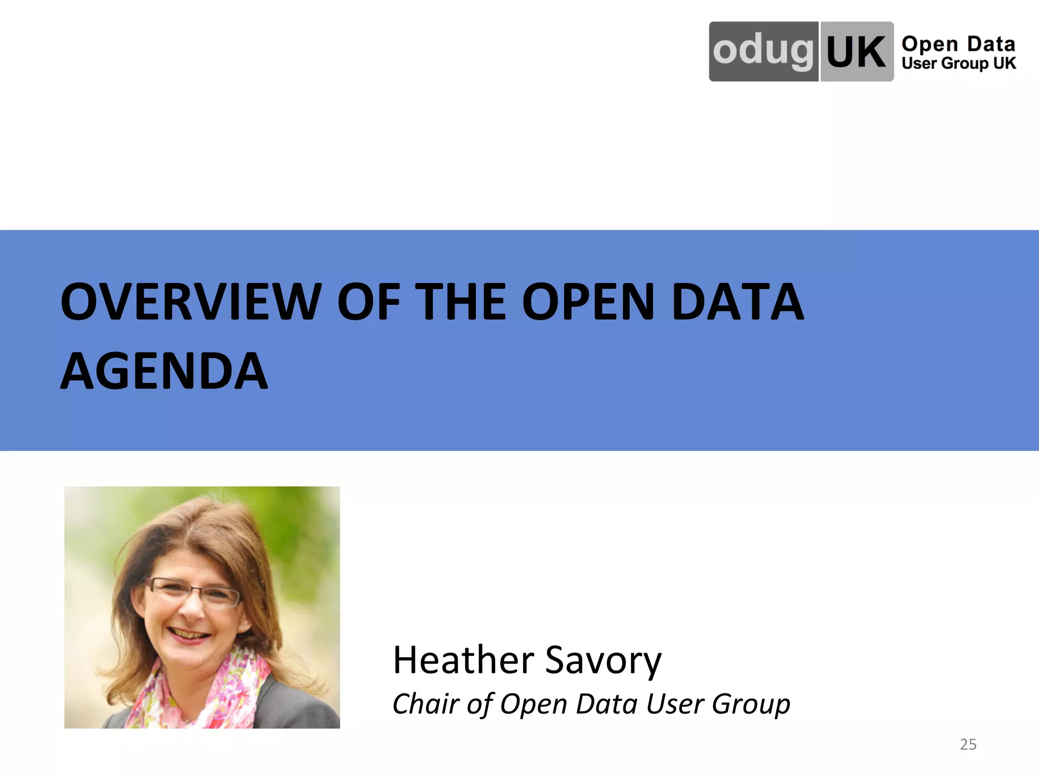   	
   	
   	
   	
   	
   	
  	
  OVERVIEW	
  OF	
  THE	
  OPEN	
  DATA	
  
AGENDA	
  
25	
  
Heather	
  Savory	
  
Chair	
  of	
  Open	
  Data	
  User	
  Group	
  	
  
 