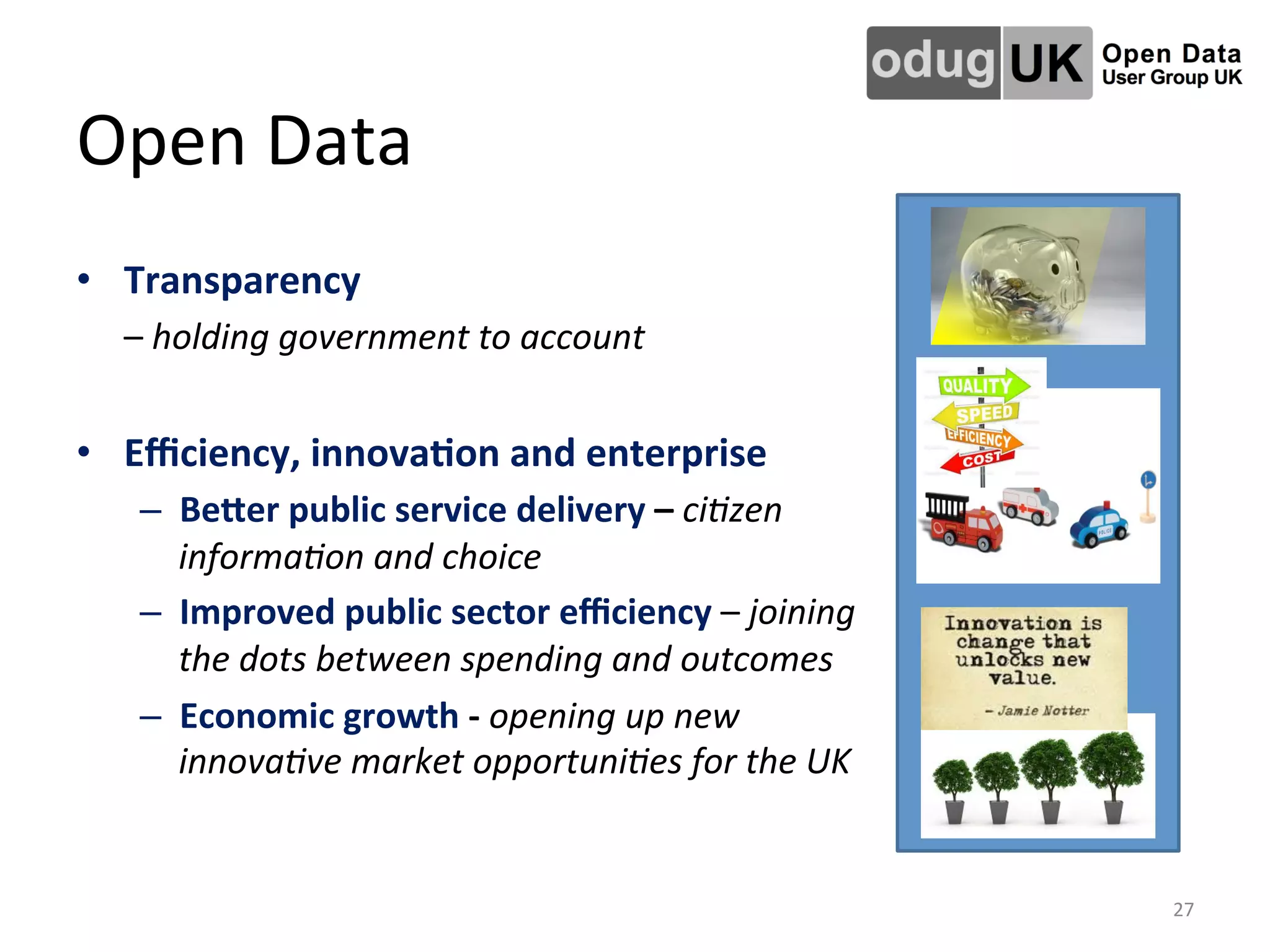 Open	
  Data	
  
•  Transparency	
  
	
  –	
  holding	
  government	
  to	
  account	
  
•  Eﬃciency,	
  innova4on	
  and	
  enterprise	
  
–  BeTer	
  public	
  service	
  delivery	
  –	
  ci2zen	
  
informa2on	
  and	
  choice	
  
–  Improved	
  public	
  sector	
  eﬃciency	
  –	
  joining	
  
the	
  dots	
  between	
  spending	
  and	
  outcomes	
  
–  Economic	
  growth	
  -­‐	
  opening	
  up	
  new	
  
innova2ve	
  market	
  opportuni2es	
  for	
  the	
  UK	
  
27	
  
 