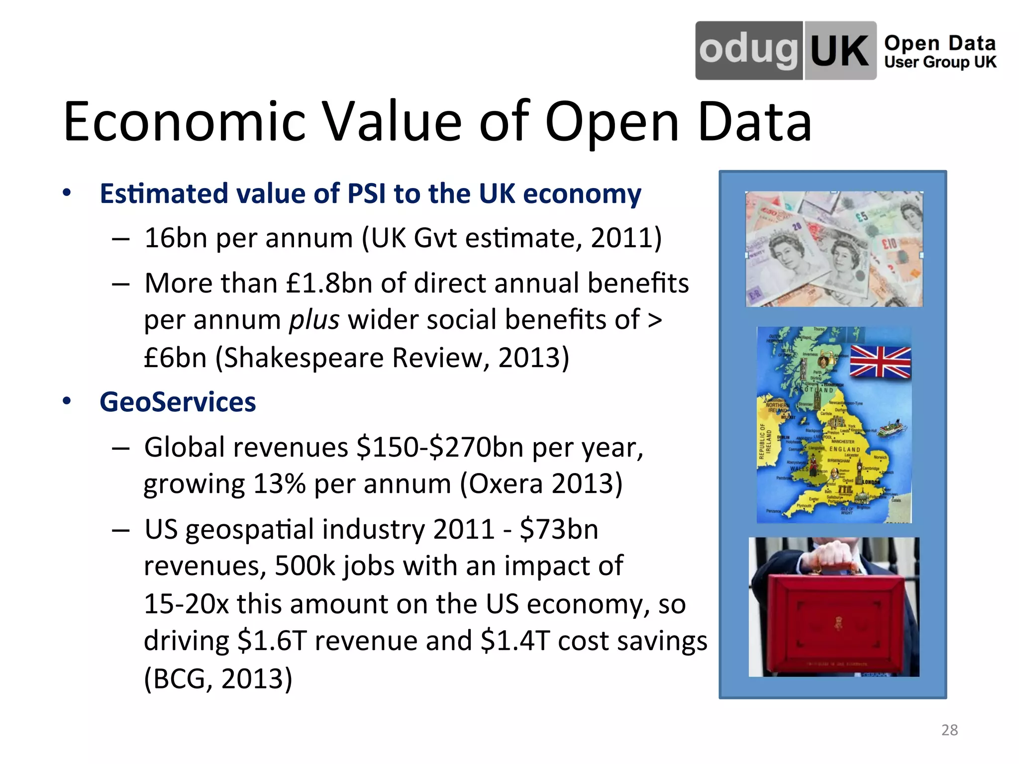 Economic	
  Value	
  of	
  Open	
  Data	
  
•  Es4mated	
  value	
  of	
  PSI	
  to	
  the	
  UK	
  economy	
  	
  
–  16bn	
  per	
  annum	
  (UK	
  Gvt	
  esLmate,	
  2011)	
  
–  More	
  than	
  £1.8bn	
  of	
  direct	
  annual	
  beneﬁts	
  
per	
  annum	
  plus	
  wider	
  social	
  beneﬁts	
  of	
  >
£6bn	
  (Shakespeare	
  Review,	
  2013)	
  
•  GeoServices	
  	
  
–  Global	
  revenues	
  $150-­‐$270bn	
  per	
  year,	
  
growing	
  13%	
  per	
  annum	
  (Oxera	
  2013)	
  	
  
–  US	
  geospaLal	
  industry	
  2011	
  -­‐	
  $73bn	
  
revenues,	
  500k	
  jobs	
  with	
  an	
  impact	
  of	
  
15-­‐20x	
  this	
  amount	
  on	
  the	
  US	
  economy,	
  so	
  
driving	
  $1.6T	
  revenue	
  and	
  $1.4T	
  cost	
  savings	
  
(BCG,	
  2013)	
  	
  
28	
  
 