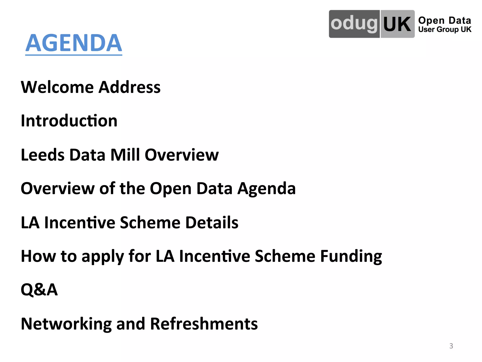 AGENDA	
  	
  
	
  
3	
  
	
  
Welcome	
  Address	
  
Introduc4on	
  
Leeds	
  Data	
  Mill	
  Overview	
  	
  
Overview	
  of	
  the	
  Open	
  Data	
  Agenda	
  
LA	
  Incen4ve	
  Scheme	
  Details	
  
How	
  to	
  apply	
  for	
  LA	
  Incen4ve	
  Scheme	
  Funding	
  
Q&A	
  
Networking	
  and	
  Refreshments	
  
	
  
 
