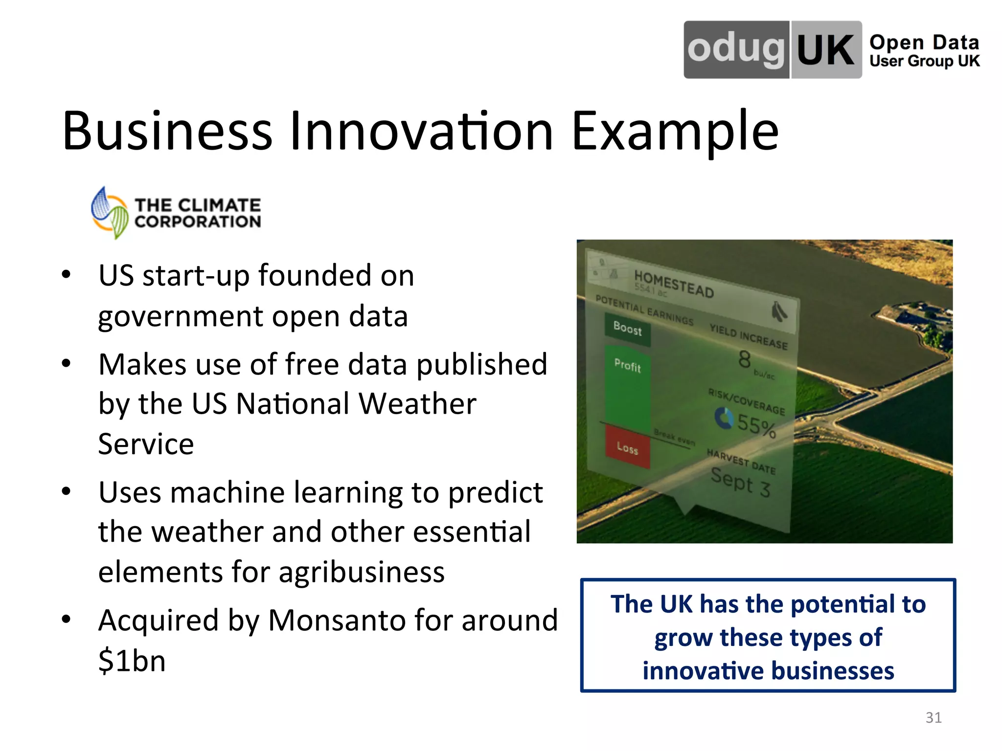 Business	
  InnovaLon	
  Example	
  
•  US	
  start-­‐up	
  founded	
  on	
  
government	
  open	
  data	
  
•  Makes	
  use	
  of	
  free	
  data	
  published	
  
by	
  the	
  US	
  NaLonal	
  Weather	
  
Service	
  	
  
•  Uses	
  machine	
  learning	
  to	
  predict	
  
the	
  weather	
  and	
  other	
  essenLal	
  
elements	
  for	
  agribusiness	
  
•  Acquired	
  by	
  Monsanto	
  for	
  around	
  
$1bn	
  
The	
  UK	
  has	
  the	
  poten4al	
  to	
  
grow	
  these	
  types	
  of	
  
innova4ve	
  businesses	
  
31	
  
 