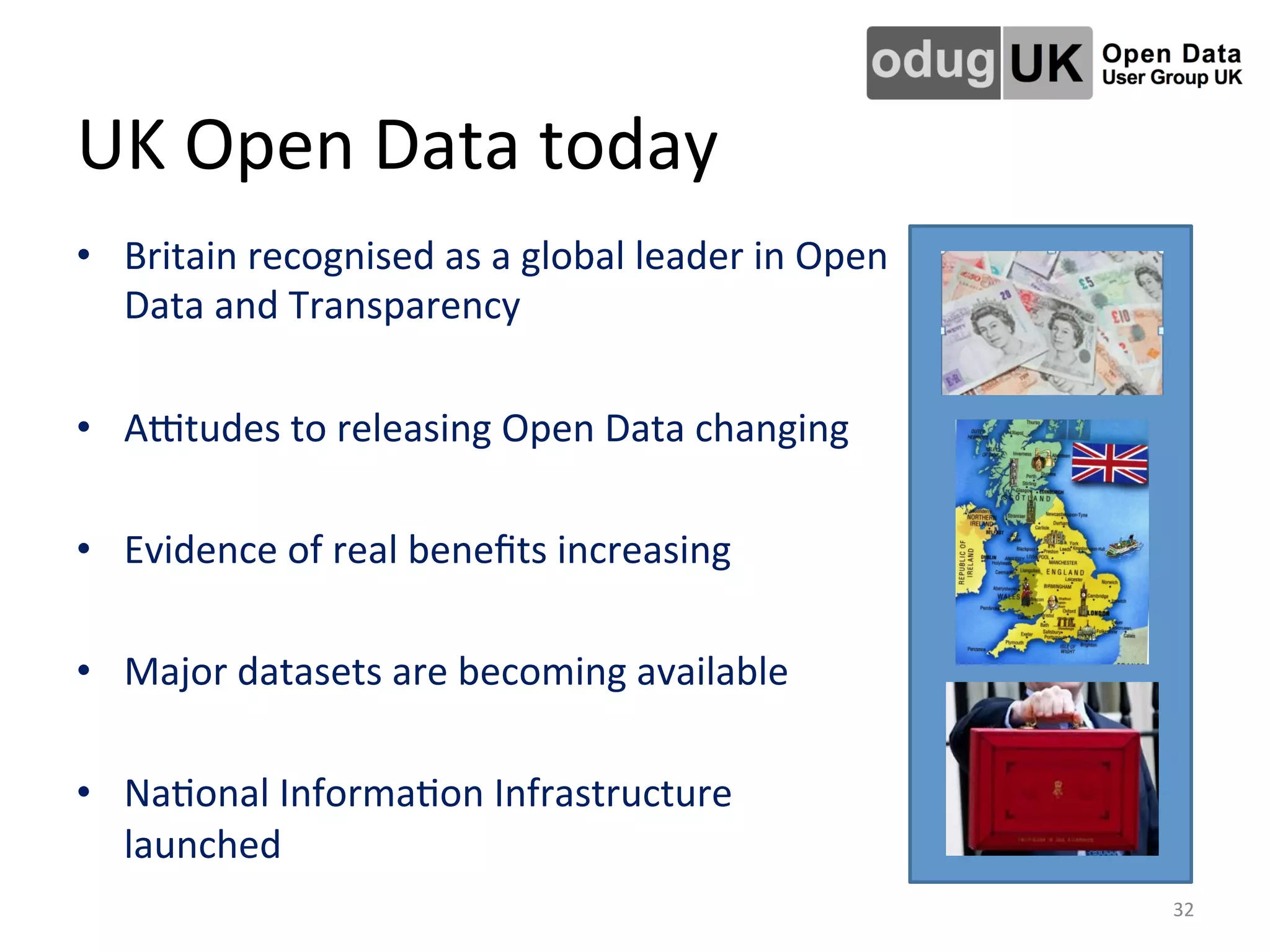 UK	
  Open	
  Data	
  today	
  
•  Britain	
  recognised	
  as	
  a	
  global	
  leader	
  in	
  Open	
  
Data	
  and	
  Transparency	
  
	
  
•  Ajtudes	
  to	
  releasing	
  Open	
  Data	
  changing	
  
	
  
•  Evidence	
  of	
  real	
  beneﬁts	
  increasing	
  
	
  
•  Major	
  datasets	
  are	
  becoming	
  available	
  
	
  
•  NaLonal	
  InformaLon	
  Infrastructure	
  
launched	
  
32	
  
 