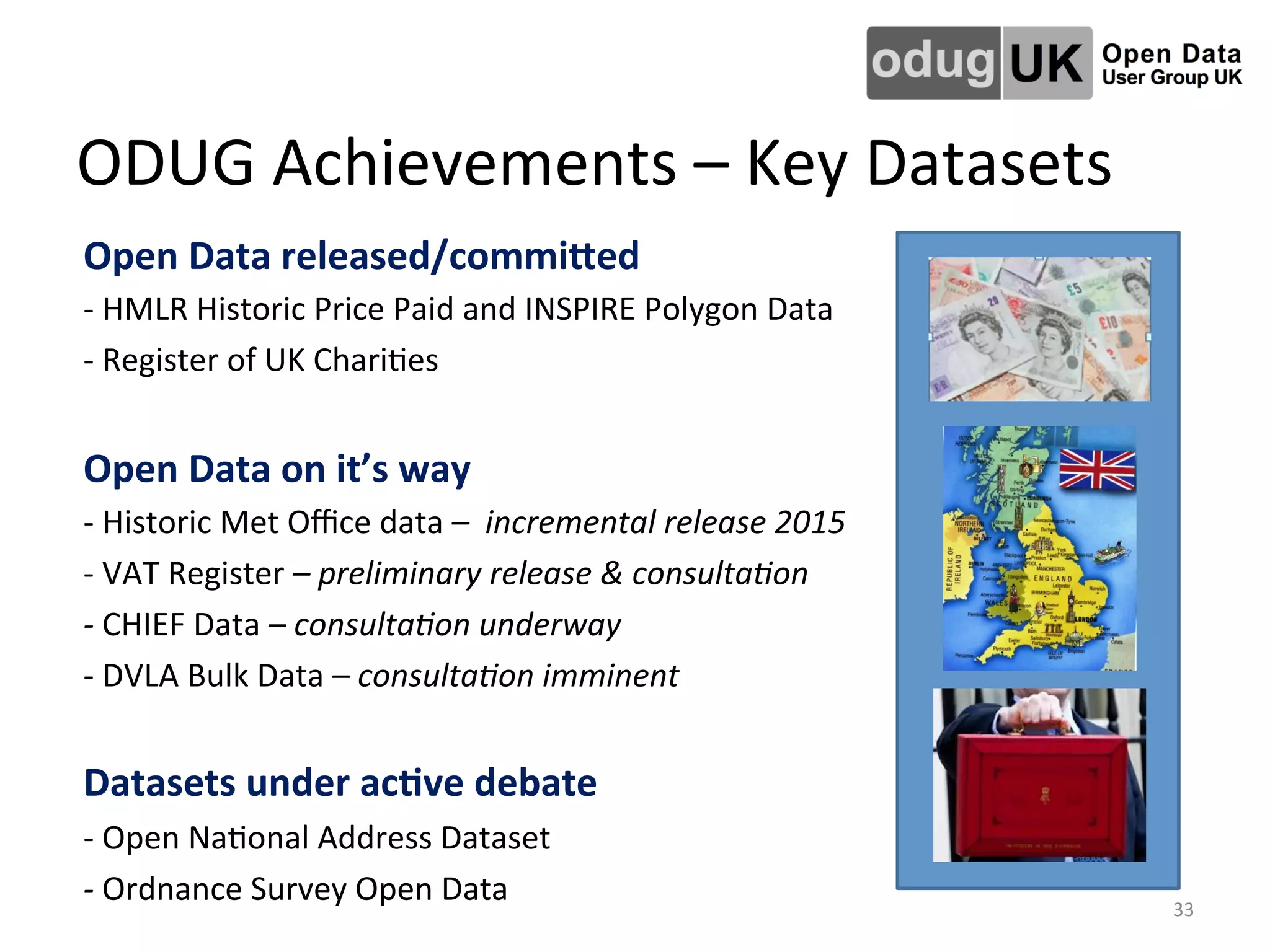 ODUG	
  Achievements	
  –	
  Key	
  Datasets	
  
Open	
  Data	
  released/commiTed	
  
-­‐	
  HMLR	
  Historic	
  Price	
  Paid	
  and	
  INSPIRE	
  Polygon	
  Data	
  
-­‐	
  Register	
  of	
  UK	
  ChariLes	
  
	
  
Open	
  Data	
  on	
  it’s	
  way	
  
-­‐	
  Historic	
  Met	
  Oﬃce	
  data	
  –	
  	
  incremental	
  release	
  2015	
  
-­‐	
  VAT	
  Register	
  –	
  preliminary	
  release	
  &	
  consulta2on	
  
-­‐	
  CHIEF	
  Data	
  –	
  consulta2on	
  underway	
  
-­‐	
  DVLA	
  Bulk	
  Data	
  –	
  consulta2on	
  imminent	
  
	
  
Datasets	
  under	
  ac4ve	
  debate	
  
-­‐	
  Open	
  NaLonal	
  Address	
  Dataset	
  
-­‐	
  Ordnance	
  Survey	
  Open	
  Data	
   33	
  
 