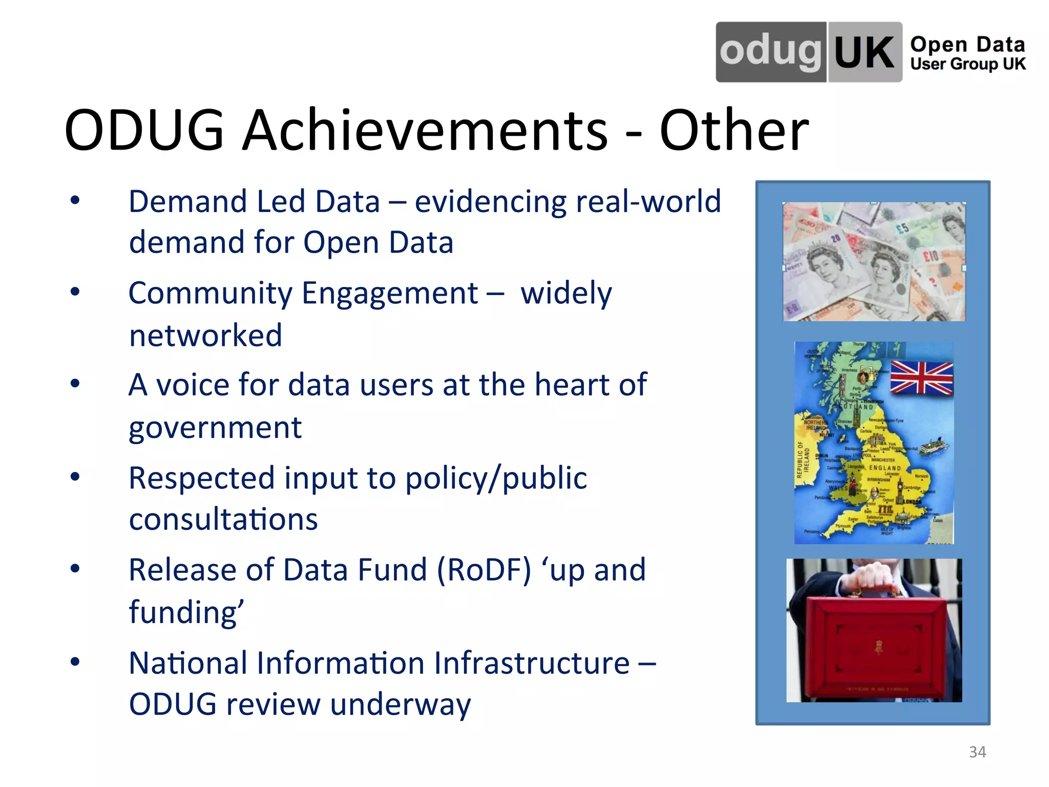 ODUG	
  Achievements	
  -­‐	
  Other	
  
•  Demand	
  Led	
  Data	
  –	
  evidencing	
  real-­‐world	
  
demand	
  for	
  Open	
  Data	
  
•  Community	
  Engagement	
  –	
  	
  widely	
  
networked	
  
•  A	
  voice	
  for	
  data	
  users	
  at	
  the	
  heart	
  of	
  
government	
  
•  Respected	
  input	
  to	
  policy/public	
  
consultaLons	
  
•  Release	
  of	
  Data	
  Fund	
  (RoDF)	
  ‘up	
  and	
  
funding’	
  
•  NaLonal	
  InformaLon	
  Infrastructure	
  –	
  
ODUG	
  review	
  underway	
  
34	
  
 