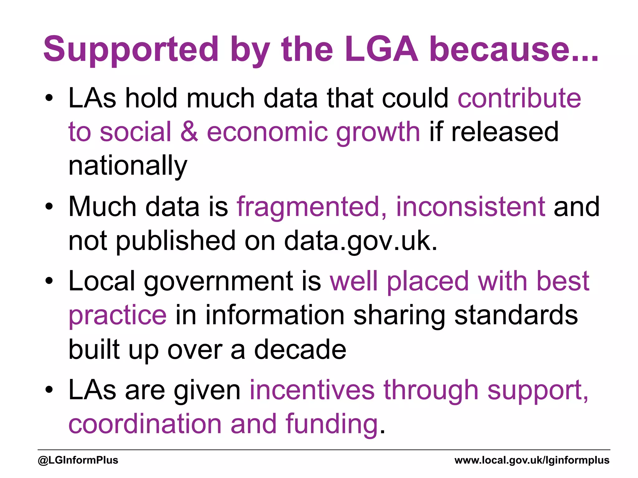 www.local.gov.uk/lginformplus@LGInformPlus
Supported by the LGA because...
•  LAs hold much data that could contribute
to social & economic growth if released
nationally
•  Much data is fragmented, inconsistent and
not published on data.gov.uk.
•  Local government is well placed with best
practice in information sharing standards
built up over a decade
•  LAs are given incentives through support,
coordination and funding.
 