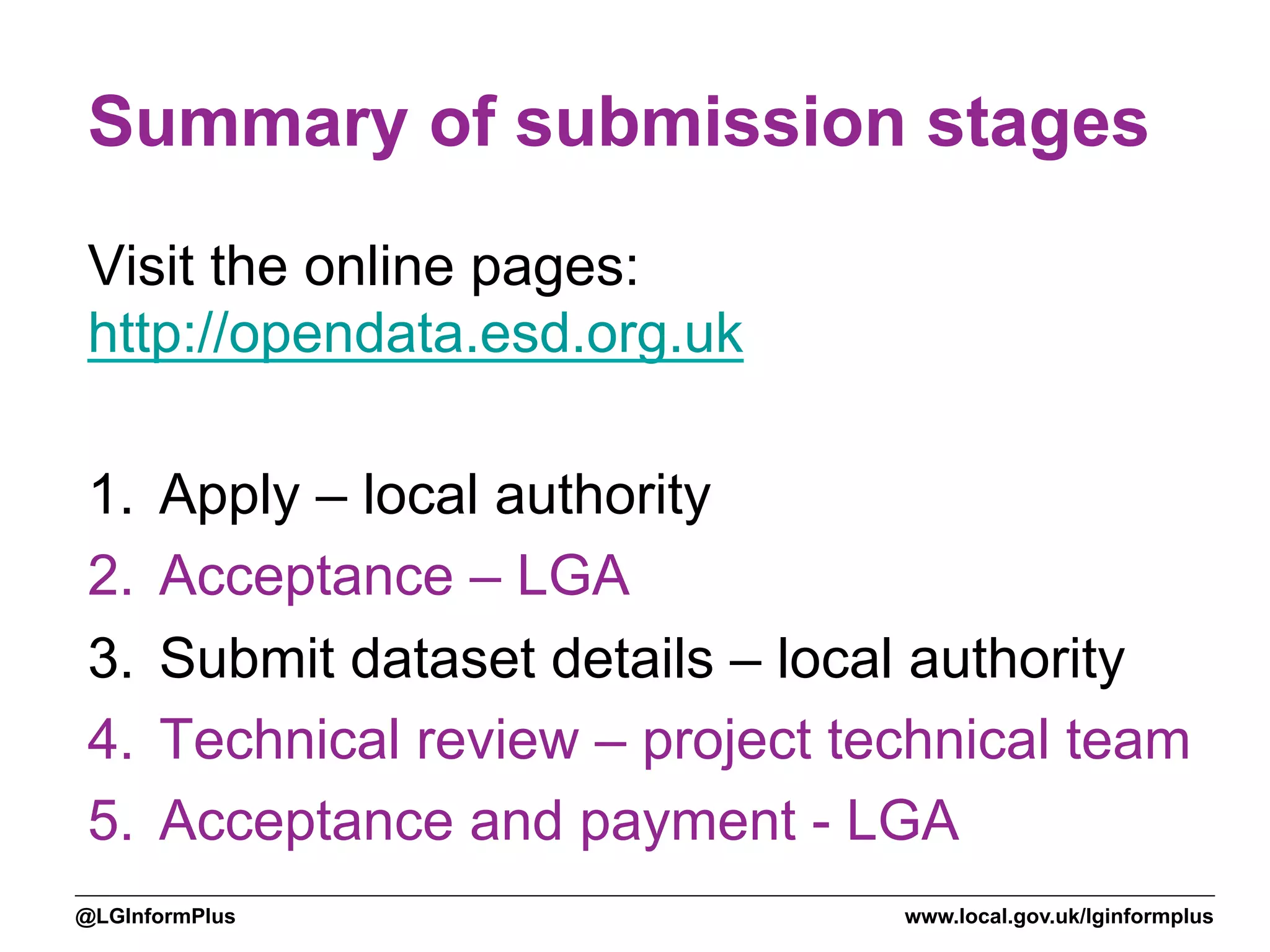 www.local.gov.uk/lginformplus@LGInformPlus
Summary of submission stages
Visit the online pages:
http://opendata.esd.org.uk
1.  Apply – local authority
2.  Acceptance – LGA
3.  Submit dataset details – local authority
4.  Technical review – project technical team
5.  Acceptance and payment - LGA
 