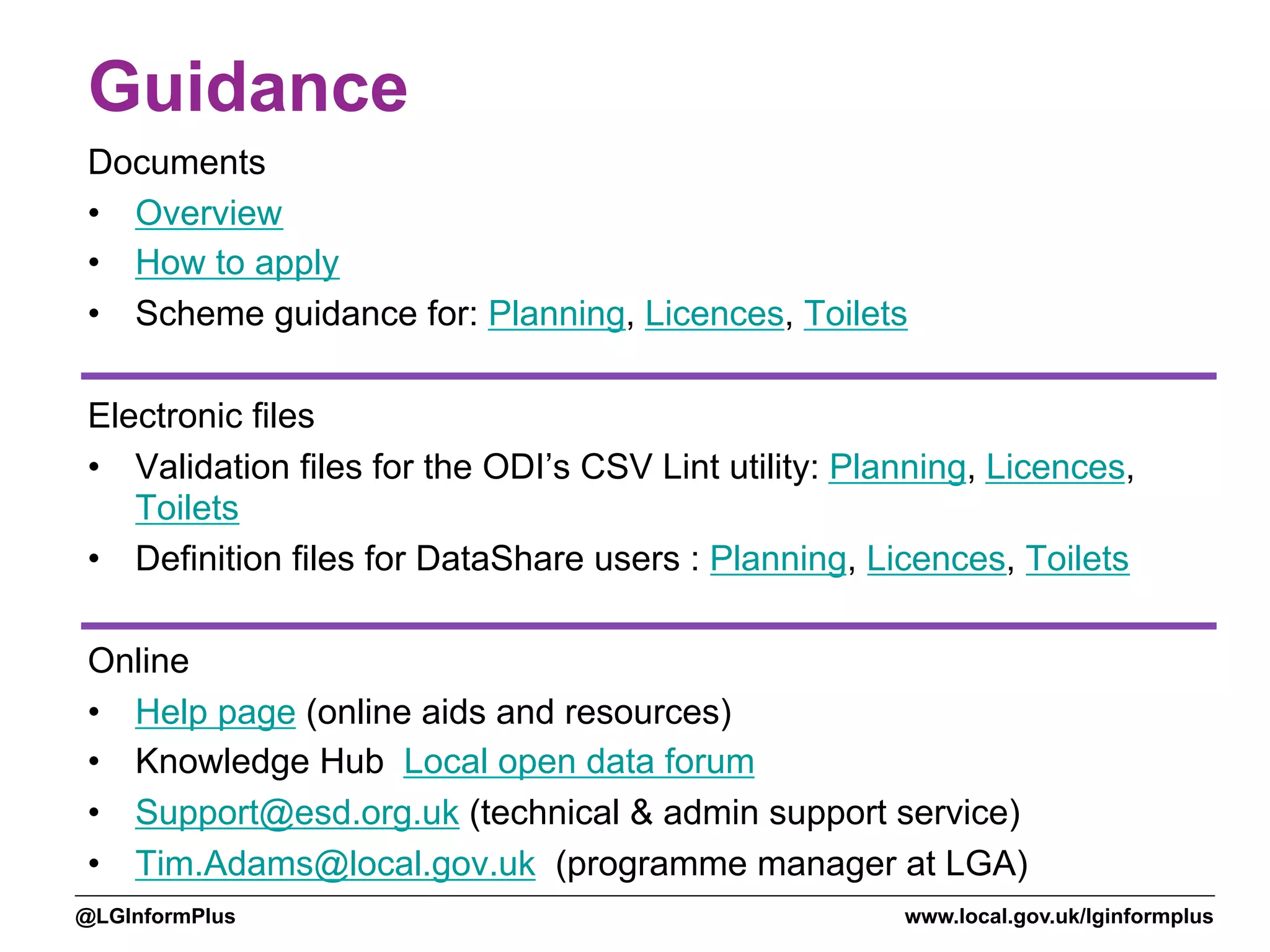 www.local.gov.uk/lginformplus@LGInformPlus
Guidance
Documents
•  Overview
•  How to apply
•  Scheme guidance for: Planning, Licences, Toilets
Electronic files
•  Validation files for the ODI’s CSV Lint utility: Planning, Licences,
Toilets
•  Definition files for DataShare users : Planning, Licences, Toilets
Online
•  Help page (online aids and resources)
•  Knowledge Hub Local open data forum
•  Support@esd.org.uk (technical & admin support service)
•  Tim.Adams@local.gov.uk (programme manager at LGA)
 