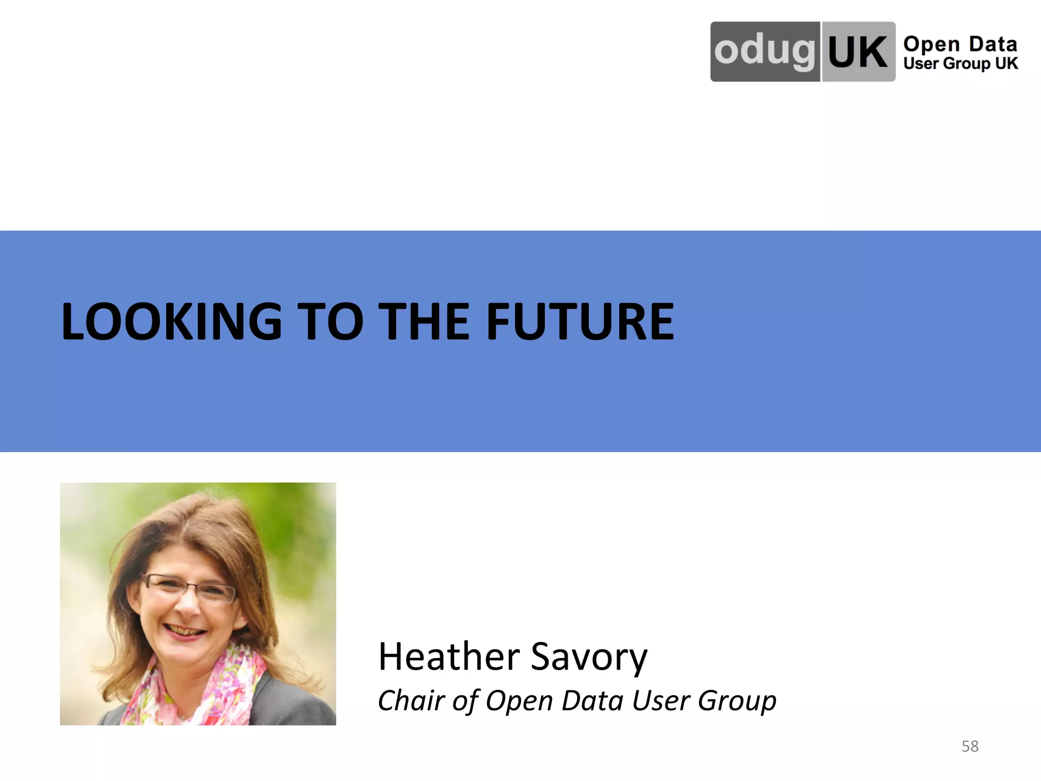   	
   	
   	
   	
   	
   	
  	
  LOOKING	
  TO	
  THE	
  FUTURE	
  
58	
  
Heather	
  Savory	
  
Chair	
  of	
  Open	
  Data	
  User	
  Group	
  	
  
 