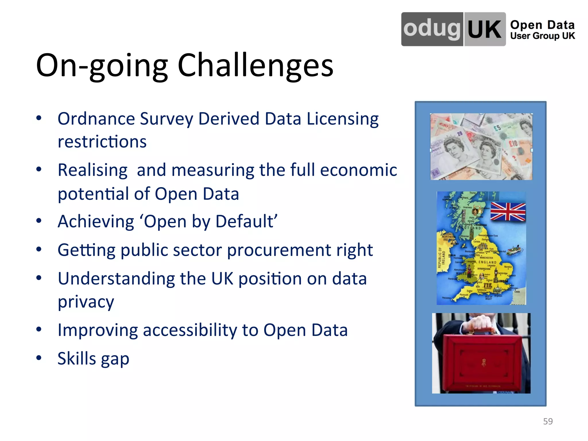 On-­‐going	
  Challenges	
  
•  Ordnance	
  Survey	
  Derived	
  Data	
  Licensing	
  
restricLons	
  
•  Realising	
  	
  and	
  measuring	
  the	
  full	
  economic	
  
potenLal	
  of	
  Open	
  Data	
  
•  Achieving	
  ‘Open	
  by	
  Default’	
  
•  Gejng	
  public	
  sector	
  procurement	
  right	
  
•  Understanding	
  the	
  UK	
  posiLon	
  on	
  data	
  
privacy	
  
•  Improving	
  accessibility	
  to	
  Open	
  Data	
  
•  Skills	
  gap	
  
59	
  
 