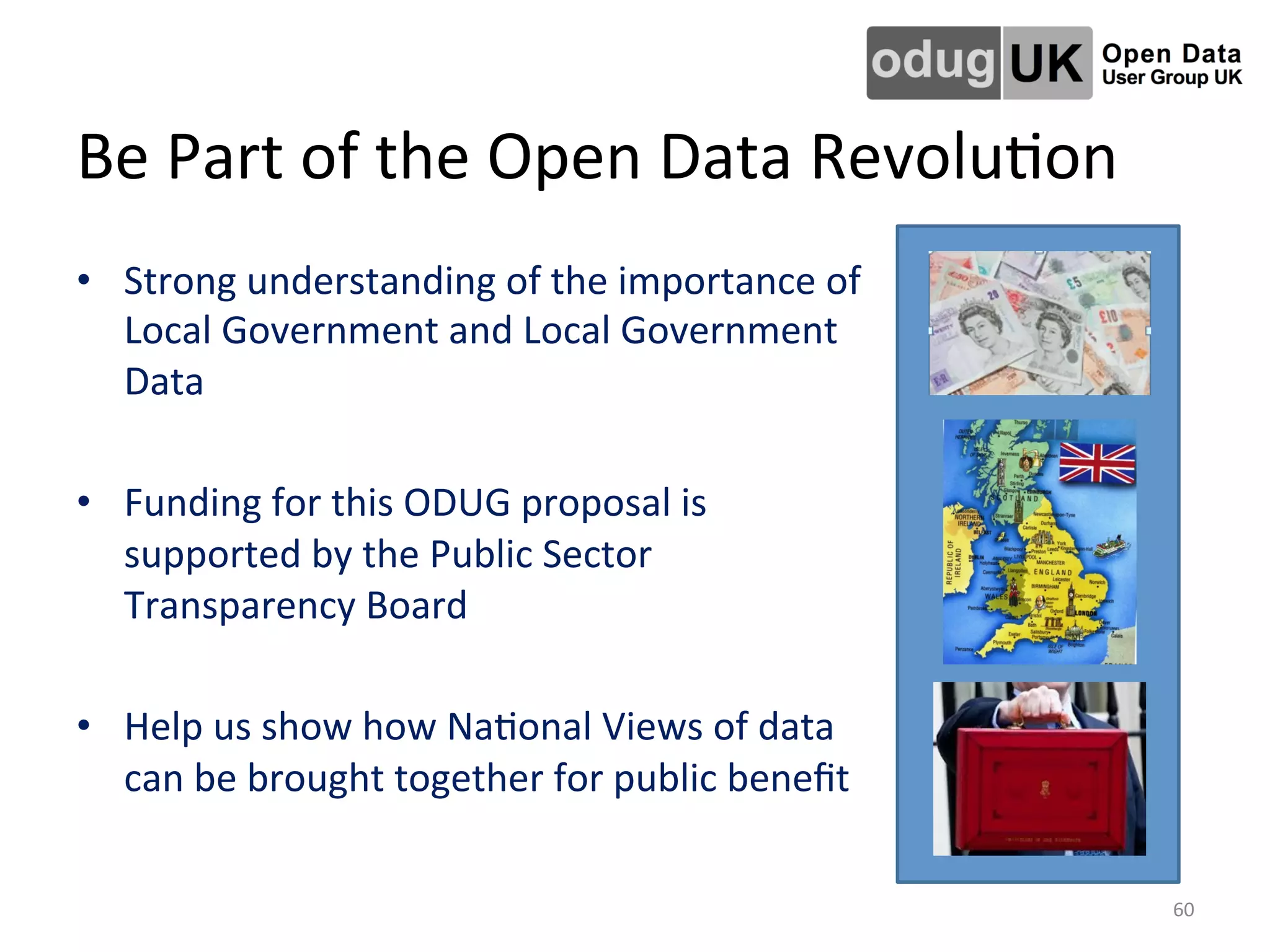Be	
  Part	
  of	
  the	
  Open	
  Data	
  RevoluLon	
  
•  Strong	
  understanding	
  of	
  the	
  importance	
  of	
  
Local	
  Government	
  and	
  Local	
  Government	
  
Data	
  
	
  
•  Funding	
  for	
  this	
  ODUG	
  proposal	
  is	
  
supported	
  by	
  the	
  Public	
  Sector	
  
Transparency	
  Board	
  
	
  
•  Help	
  us	
  show	
  how	
  NaLonal	
  Views	
  of	
  data	
  
can	
  be	
  brought	
  together	
  for	
  public	
  beneﬁt	
  
	
  	
  	
  
60	
  
 