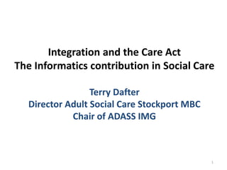 Integration and the Care Act
The Informatics contribution in Social Care
Terry Dafter
Director Adult Social Care Stockport MBC
Chair of ADASS IMG
1
 