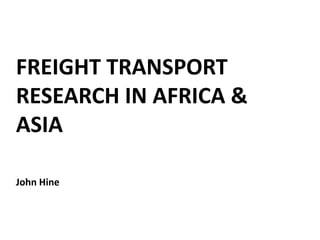 FREIGHT TRANSPORT
RESEARCH IN AFRICA &
ASIA
John Hine
 