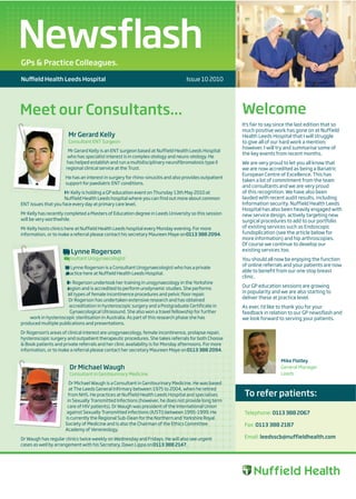 Newsflash
GPs & Practice Colleagues.

Nu     eld Health Leeds Hospital                                                  Issue 10 2010




Meet our Consultants...                                                                                Welcome
                                                                                                       It’s fair to say since the last edition that so
                                                                                                       much positive work has gone on at Nuffield
                       Mr Gerard Kelly                                                                 Health Leeds Hospital that I will struggle
                       Consultant ENT Surgeon                                                          to give all of our hard work a mention;
                                                                                                       however, I will try and summarise some of
                       Mr Gerard Kelly is an ENT surgeon based at Nuffield Health Leeds Hospital
                                                                                                       the key events from recent months.
                       who has specialist interest is in complex otology and neuro-otology. He
                      has helped establish and run a multidisciplinary neurofibromatosis type II       We are very proud to let you all know that
                      regional clinical service at the Trust.                                          we are now accredited as being a Bariatric
                                                                                                       European Centre of Excellence. This has
                      He has an interest in surgery for rhino-sinusitis and also provides outpatient
                                                                                                       taken a lot of commitment from the team
                      support for paediatric ENT conditions.
                                                                                                       and consultants and we are very proud
                     Mr Kelly is holding a GP education event on Thursday 13th May 2010 at             of this recognition. We have also been
                     Nuffield Health Leeds hospital where you can find out more about common           lauded with recent audit results, including
ENT issues that you face every day at primary care level.                                              Information security. Nuffield Health Leeds
                                                                                                       Hospital has also been heavily engaged with
Mr Kelly has recently completed a Masters of Education degree in Leeds University so this session      new service design, actively targeting new
will be very worthwhile.                                                                               surgical procedures to add to our portfolio
Mr Kelly hosts clinics here at Nuffield Health Leeds hospital every Monday evening. For more           of existing services such as Endoscopic
information, or to make a referral please contact his secretary Maureen Maye on 0113 388 2094.         fundoplication (see the article below for
                                                                                                       more information) and hip arthroscopies.
                                                                                                       Of course we continue to develop our
                    Dr Lynne Rogerson                                                                  existing services too.
                     Consultant Urogynaecologist                                                       You should all now be enjoying the function
                     Dr Lynne Rogerson is a Consultant Urogynaecologist who has a private
                                                                                                       of online referrals and your patients are now
                     practice here at Nuffield Health Leeds Hospital.
                                                                                                       able to benefit from our one stop breast
                                                                                                       clinic.
                     Dr Rogerson undertook her training in urogynaecology in the Yorkshire
                     region and is accredited to perform urodynamic studies. She performs
                                                                                                       Our GP education sessions are growing
                      all types of female incontinence procedures and pelvic floor repair.
                                                                                                       in popularity and we are also starting to
                      Dr Rogerson has undertaken extensive research and has obtained
                                                                                                       deliver these at practice level.
                      accreditation in hysteroscopic surgery and a Postgraduate Certificate in         As ever, I’d like to thank you for your
                       Gynaecological Ultrasound. She also won a travel fellowship for further         feedback in relation to our GP newsflash and
    work in hysteroscopic sterilisation in Australia. As part of this research phase she has           we look forward to serving your patients.
produced multiple publications and presentations.

Dr Rogerson’s areas of clinical interest are urogynaecology, female incontinence, prolapse repair,
hysteroscopic surgery and outpatient therapeutic procedures. She takes referrals for both Choose
& Book patients and private referrals and her clinic availability is for Monday afternoons. For more
information, or to make a referral please contact her secretary Maureen Maye on 0113 388 2094.

                                                                                                                         Mike Flatley
                        Dr Michael Waugh                                                                                 General Manager
                        Consultant in Genitourinary Medicine                                                             Leeds

                        Dr Michael Waugh is a Consultant in Genitourinary Medicine. He was based
                        at The Leeds General Infirmary between 1975 to 2004, when he retired
                        from NHS. He practices at Nuffield Health Leeds Hospital and specialises        To refer patients:
                       in Sexually Transmitted Infections (however, he does not provide long term
                       care of HIV patients). Dr Waugh was president of the International Union
                       against Sexually Transmitted Infections (IUSTI) between 1995-1999. He            Telephone: 0113 388 2067
                      is currently the Regional Sub-Dean for the Northern and Yorkshire Royal
                      Society of Medicine and is also the Chairman of the Ethics Committee              Fax: 0113 388 2187
                      Academy of Venereology.

Dr Waugh has regular clinics twice weekly on Wednesday and Fridays. He will also see urgent             Email: leedsscb@nuffieldhealth.com
cases as well by arrangement with his Secretary, Dawn Lippa on 0113 388 2147.




                                                                                                                                    hospitals
 