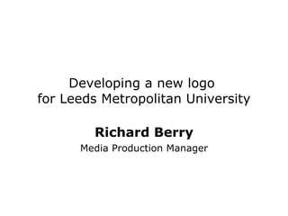 Developing a new logo  for Leeds Metropolitan University Richard Berry Media Production Manager 