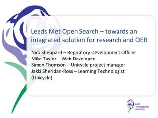 Leeds Met Open Search – towards an integrated solution for research and OER Nick Sheppard – Repository Development Officer Mike Taylor – Web Developer Simon Thomson – Unicycle project manager Jakki Sheridan-Ross – Learning Technologist (Unicycle) 