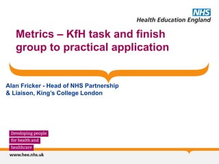 Metrics – KfH task and finish
group to practical application
Alan Fricker - Head of NHS Partnership
& Liaison, King’s College London
 