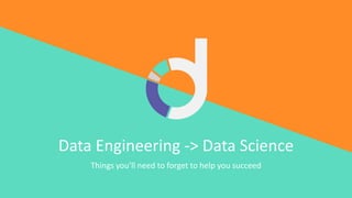 Data Engineering -> Data Science
Things you’ll need to forget to help you succeed
 