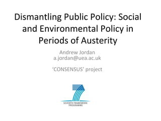 Dismantling Public Policy: Social
and Environmental Policy in
Periods of Austerity
Andrew Jordan
a.jordan@uea.ac.uk
‘CONSENSUS’ project
 