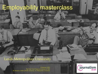 Employability masterclass




 Leeds Metropolitan University

                                                              23 January 2013
9 January 2013                        The New York Times newsroom in 1942
                 By Marjory Collins [Public domain], via Wikimedia Commons
 