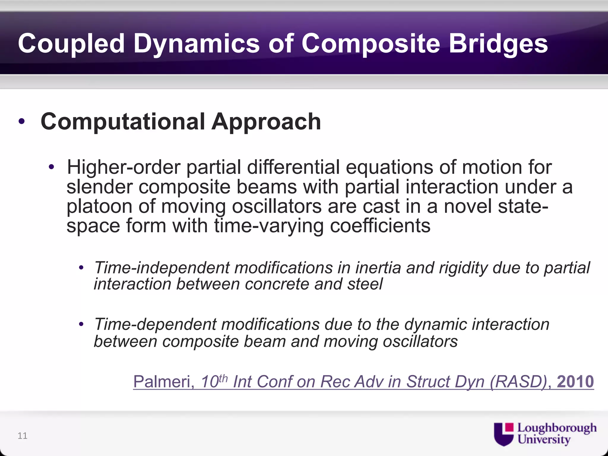 Coupled Dynamics of Composite Bridges 
• Computational Approach 
• Higher-order partial differential equations of motion for 
slender composite beams with partial interaction under a 
platoon of moving oscillators are cast in a novel state-space 
form with time-varying coefficients 
• Time-independent modifications in inertia and rigidity due to partial 
interaction between concrete and steel 
• Time-dependent modifications due to the dynamic interaction 
between composite beam and moving oscillators 
Palmeri, 10th Int Conf on Rec Adv in Struct Dyn (RASD), 2010 
11 
 